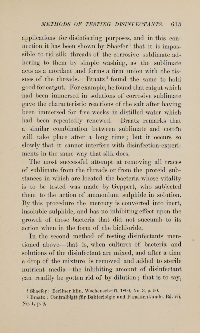 applications for disinfecting purposes, and in this con¬ nection it has been shown by Shaefer 1 that it is impos¬ sible to rid silk threads of the corrosive sublimate ad¬ hering to them by simple washing, as the sublimate acts as a mordant and forms a firm union with the tis¬ sues of the threads. Braatz 2 found the same to hold good for catgut. For example, he found that catgut which had been immersed in solutions of corrosive sublimate gave the characteristic reactions of the salt after having been immersed for five weeks in distilled water which had been repeatedly renewed. Braatz remarks that a similar combination between sublimate and cotto'n will take place after a long time ; but it occurs so slowly that it cannot interfere with disinfection-experi¬ ments in the same way that silk does. The most successful attempt at removing all traces of sublimate from the threads or from the proteid sub¬ stances in which are located the bacteria whose vitality is to be tested was made by Geppert, who subjected them to the action of ammonium sulphide in solution. By this procedure the mercury is converted into inert, insoluble sulphide, and has no inhibiting effect upon the growth of those bacteria that did not succumb to its action when in the form of the bichloride. In the second method of testing disinfectants men¬ tioned above—that is, when cultures of bacteria and solutions of the disinfectant are mixed, and after a time a drop of the mixture is removed and added to sterile nutrient media—the inhibiting amount of disinfectant pan readily be gotten rid of by dilution; that is to say, 1 Shaefer : Berliner klin. Wochenschrift, 1890, No. 3, p. 50. 2 Braatz : Centralists fiff Bakterjolgie und X3Pr&§it§hblWcle, Bel. yii, -No, l, p. 8,