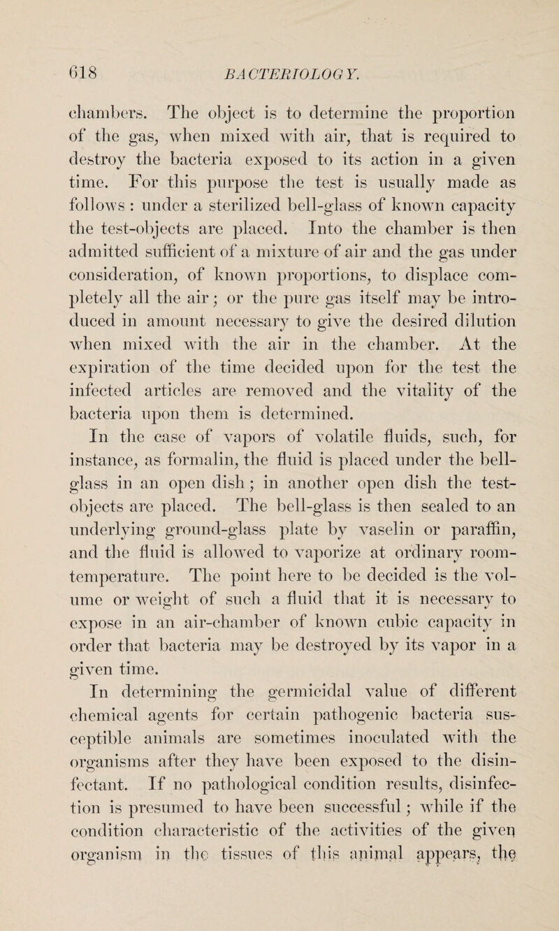 chambers. The object is to determine the proportion of the gas, when mixed with air, that is required to destroy the bacteria exposed to its action in a given time. For this purpose the test is usually made as follows : under a sterilized bell-glass of known capacity the test-objects are placed. Into the chamber is then admitted sufficient of a mixture of air and the gas under consideration, of known proportions, to displace com¬ pletely all the air; or the pure gas itself may be intro¬ duced in amount necessary to give the desired dilution when mixed with the air in the chamber. At the expiration of the time decided upon for the test the infected articles are removed and the vitality of the bacteria upon them is determined. In the case of vapors of volatile fluids, such, for instance, as formalin, the fluid is placed under the bell- glass in an open dish; in another open dish the test- objects are placed. The bell-glass is then sealed to an underlying ground-glass plate by vaselin or paraffin, and the fluid is allowed to vaporize at ordinary room- temperature. The point here to be decided is the vol¬ ume or weight of such a fluid that it is necessary to expose in an air-chamber of known cubic capacity in order that bacteria may be destroyed by its vapor in a given time. In determining the germicidal value of different chemical agents for certain pathogenic bacteria sus¬ ceptible animals are sometimes inoculated with the organisms after they have been exposed to the disin¬ fectant. If no pathological condition results, disinfec¬ tion is presumed to have been successful; while if the condition characteristic of the activities of the giver} organism in the tissues of this animal appears, the