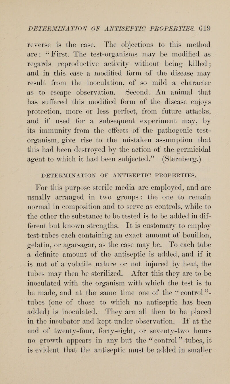 reverse is the case. The objections to this method are: a First. The test-organisms may be modified as regards reproductive activity without being killed; and in this case a modified form of the disease may result from the inoculation, of so mild a character as to escape observation. Second. An animal that has suffered this modified form of the disease enjoys protection, more or less perfect, from future attacks, and if used for a subsequent experiment may, by its immunity from the effects of the pathogenic test- organism, give rise to the mistaken assumption that this had been destroyed by the action of the germicidal agent to which it had been subjected.7’ (Sternberg.) DETERMINATION OF ANTISEPTIC PROPERTIES. For this purpose sterile media are employed, and are usually arranged in two groups: the one to remain normal in composition and to serve as controls, while to the other the substance to be tested is to be added in dif¬ ferent but known strengths. It is customary to employ test-tubes each containing an exact amount of bouillon, gelatin, or agar-agar, as the case may be. To each tube a definite amount of the antiseptic is added, and if it is not of a volatile nature or not injured by heat, the tubes may then be sterilized. After this they are to be inoculated with the organism with which the test is to be made, and at the same time one of the “ control ”- tubes (one of those to which no antiseptic has been added) is inoculated. They are all then to be placed in the incubator and kept under observation. If at the end of twenty-four, forty-eight, or seventy-two hours no growth appears in any but the u control ’’-tubes, it is evident that the antiseptic roust be added in smaller