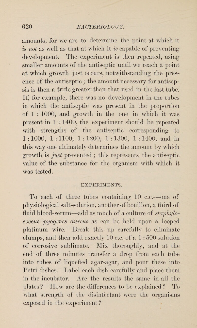 amounts, for we are to determine the point at which it is not as well as that at whieh it is capable of preventing development. The experiment is then repeated, using smaller amounts of the antiseptic until we reach a point at which growth just occurs, notwithstanding the pres¬ ence of the antiseptic ; the amount necessary for antisep¬ sis is then a trifle greater than that used in the last tube. If, for example, there was no development in the tubes in which the antiseptic was present in the proportion of 1 : 1000, and growth in the one in which it was present in 1 : 1400, the experiment should be repeated with strengths of the antiseptic corresponding to 1 :1000, 1 : 1100, 1 : 1200, 1 : 1300, 1 :1400, and in this way one ultimately determines the amount by which growth is just prevented ; this represents the antiseptic value of the substance for the organism with which it was tested. EXPERIMENTS. To each of three tubes containing 10 c.c.-—one of physiological salt-solution, another of bouillon, a third of fluid blood-serum—add as much of a culture of staphylo¬ coccus pyogenes aureus as can be held upon a looped platinum wire. Break this up carefully to eliminate clumps, and then add exactly 10 c.c. of a 1 : 500 solution of corrosive sublimate. Mix thoroughly, and at the end of three minutes transfer a drop from each tube into tubes of liquefied agar-agar, and pour these into Petri dishes. Label each dish carefully and place them in the incubator. Are the results the same in all the plates? How are the differences to be explained ? To what strength of the disinfectant were the organisms exposed in the experiment?