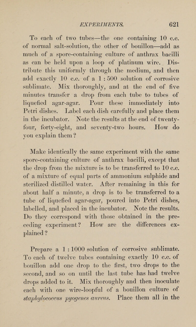 To each of two tubes—the one containing 10 c.c. of normal salt-solution, the other of bouillon—add as much of a spore-containing culture of anthrax bacilli as can be held upon a loop of platinum wire. Dis¬ tribute this uniformly through the medium, and then add exactly 10 c.c. of a 1 : 500 solution of corrosive sublimate. Mix thoroughly, and at the end of five minutes transfer a drop from each tube to tubes of liquefied agar-agar. Pour these immediately into Petri dishes. Label each dish carefully and place them in the incubator. Note the results at the end of twenty- four, forty-eight, and seventy-two hours. How do you explain them ? Make identically the same experiment with the same spore-containing culture of anthrax bacilli, except that the drop from the mixture is to be transferred to 10 c.c. of a mixture of equal parts of ammonium sulphide and sterilized distilled water. After remaining in this for about half a minute, a drop is to be transferred to a tube of liquefied agar-agar, poured into Petri dishes, labelled, and placed in the incubator. Note the results. Do they correspond with those obtained in the pre¬ ceding experiment ? How are the differences ex¬ plained ? Prepare a 1 :1000 solution of corrosive sublimate. To each of twelve tubes containing exactly 10 c.c. of bouillon add one drop to the first, two drops to the second, and so on until the last tube has had twelve drops added to it. Mix thoroughly and then inoculate each with one wdre-loopful of a bouillon culture of staphylococcus pyogenes aureus. Place them all in the