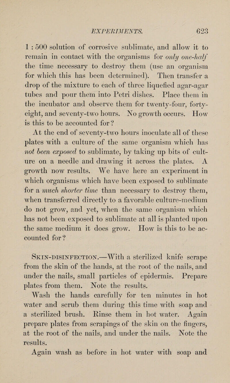 1 : 500 solution of corrosive sublimate, and allow it to remain in contact with the organisms for only one-half the time necessary to destroy them (use an organism for which this has been determined). Then transfer a drop of the mixture to each of three liquefied agar-agar tubes and pour them into Petri dishes. Place them in the incubator and observe them for twenty-four, forty- eight, and seventy-two hours. No growth occurs. How is this to be accounted for ? At the end of seventy-two hours inoculate all of these plates with a culture of the same organism which has not been exposed to sublimate, by taking up bits of cult¬ ure on a needle and drawing it across the plates. A growth now results. We have here an experiment in which organisms which have been exposed to sublimate for a much shorter time than necessary to destroy them, when transferred directly to a favorable culture-medium do not grow, and yet, when the same organism which has not been exposed to sublimate at all is planted upon the same medium it does grow. How is this to be ac¬ counted for? Skin-disinfection.—With a sterilized knife scrape from the skin of the hands, at the root of the nails, and under the nails, small particles of epidermis. Prepare plates from them. Note the results. Wash the hands carefully for ten minutes in hot water and scrub them during this time wfith soap and a sterilized brush. Rinse them in hot water. Again prepare plates from scrapings of the skin on the fingers, at the root of the nails, and under the nails. Note the results. Again wash as before in hot water with soap and