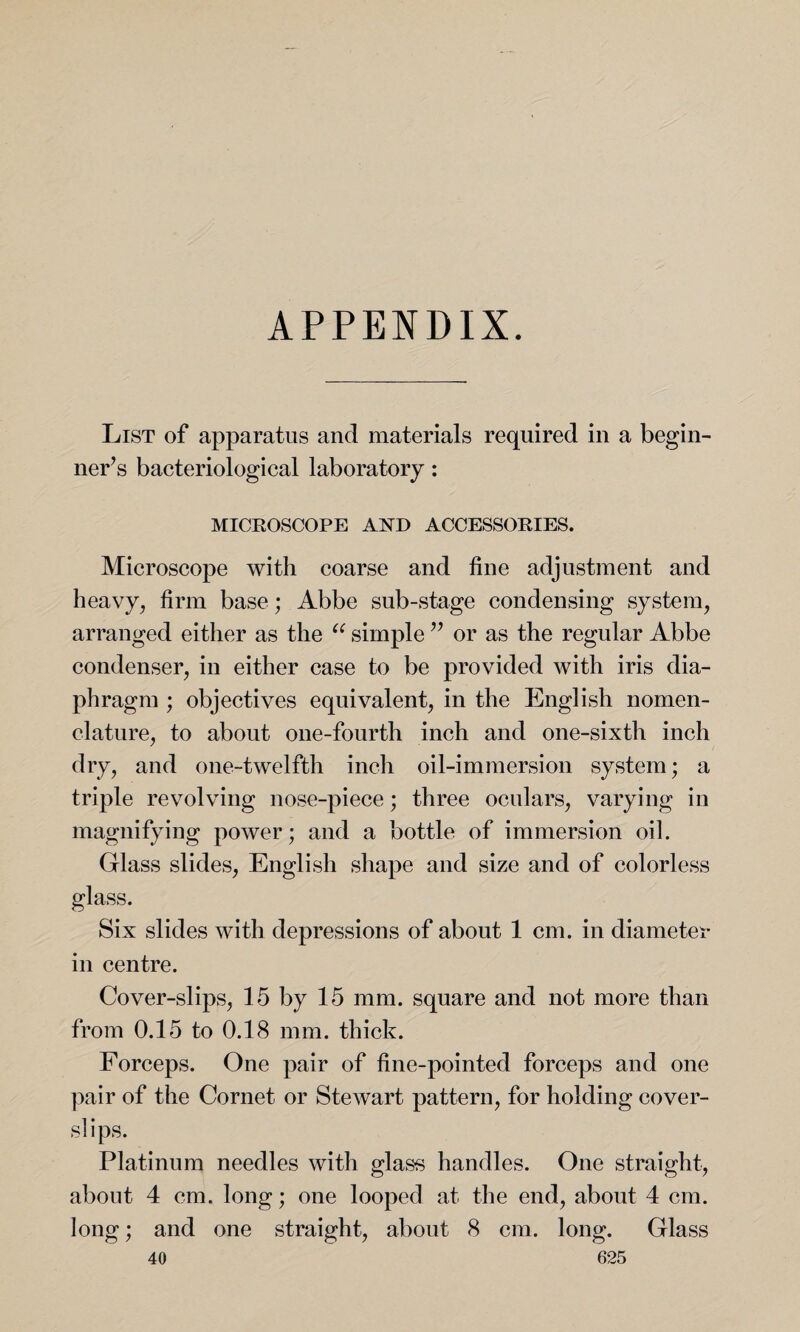 APPENDIX. List of apparatus and materials required in a begin¬ ner’s bacteriological laboratory: MICROSCOPE AND ACCESSORIES. Microscope with coarse and fine adjustment and heavy, firm base; Abbe sub-stage condensing system, arranged either as the u simple ” or as the regular Abbe condenser, in either case to be provided with iris dia¬ phragm ; objectives equivalent, in the English nomen¬ clature, to about one-fourth inch and one-sixth inch dry, and one-twelfth inch oil-immersion system; a triple revolving nose-piece; three oculars, varying in magnifying power; and a bottle of immersion oil. Glass slides, English shape and size and of colorless glass. Six slides with depressions of about 1 cm. in diameter in centre. Cover-slips, 15 by 15 mm. square and not more than from 0.15 to 0.18 mm. thick. Forceps. One pair of fine-pointed forceps and one pair of the Cornet or Stewart pattern, for holding cover- si ips. Platinum needles with glass handles. One straight, about 4 cm. long; one looped at the end, about 4 cm. long; and one straight, about 8 cm. long. Glass