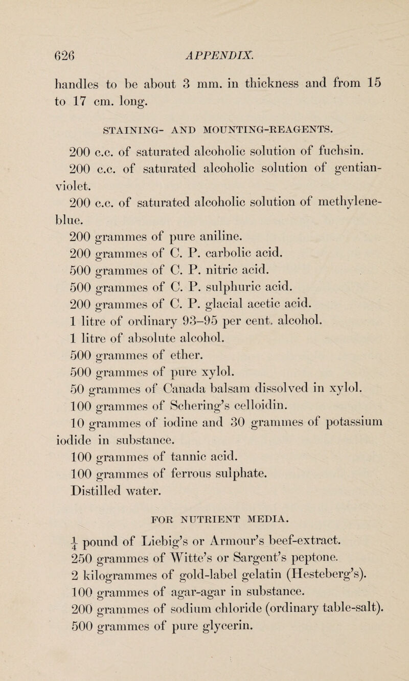 handles to be about 3 mm. in thickness and from 15 to 17 cm. long. STAINING- AND MOUNTING-REAGENTS. 200 c.c. of saturated alcoholic solution of fuchsin. 200 c.c. of saturated alcoholic solution of gentian- violet. 200 c.c. of saturated alcoholic solution of methylene- blue. 200 grammes of pure aniline. 200 grammes of C. P. carbolic acid. 500 grammes of C. P. nitric acid. 500 grammes of C. P. sulphuric acid. 200 grammes of C. P. glacial acetic acid. 1 litre of ordinary 93-95 per cent, alcohol. 1 litre of absolute alcohol. 500 grammes of ether. 500 grammes of pure xylol. 50 grammes of Canada balsam dissolved in xylol. 100 grammes of Sobering’s celloidin. 10 grammes of iodine and 30 grammes of potassium iodide in substance. 100 grammes of tannic acid. 100 grammes of ferrous sulphate. Distilled water. FOR NUTRIENT MEDIA. \ pound of Liebig’s or Armour’s beef-extract. 250 grammes of Witte’s or Sargent’s peptone. 2 kilogrammes of gold-label gelatin (Hesteberg’s). 100 grammes of agar-agar in substance. 200 grammes of sodium chloride (ordinary table-salt). 500 grammes of pure glycerin.