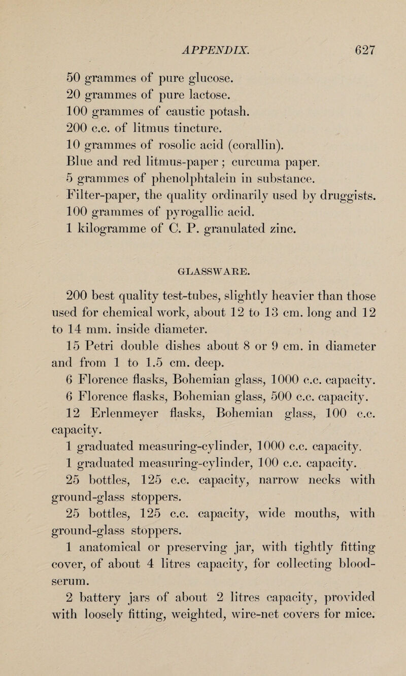 50 grammes of pure glucose. 20 grammes of pure lactose. 100 grammes of caustic potash. 200 c.c. of litmus tincture. 10 grammes of rosolic acid (corallin). B1 ue and red litmus-paper; curcuma paper. 5 grammes of phenolphtalein in substance. Filter-paper, the quality ordinarily used by druggists. 100 grammes of pyrogallic acid. 1 kilogramme of C. P. granulated zinc. GLASSWARE. 200 best quality test-tubes, slightly heavier than those used for chemical work, about 12 to 13 cm. long and 12 to 14 mm. inside diameter. 15 Petri double dishes about 8 or 9 cm. in diameter and from 1 to 1.5 cm. deep. 6 Florence flasks, Bohemian glass, 1000 c.c. capacity. 6 Florence flasks, Bohemian glass, 500 c.c. capacity. 12 Erlenmeyer flasks, Bohemian glass, 100 c.c. capacity. 1 graduated measuring-cylinder, 1000 c.c. capacity. 1 graduated measuring-cylinder, 100 c.c. capacity. 25 bottles, 125 c.c. capacity, narrow necks with ground-glass stoppers. 25 bottles, 125 c.c. capacity, wide mouths, with ground-glass stoppers. 1 anatomical or preserving jar, with tightly fitting cover, of about 4 litres capacity, for collecting blood- serum. 2 battery jars of about 2 litres capacity, provided with loosely fitting, weighted, wire-net covers for mice.