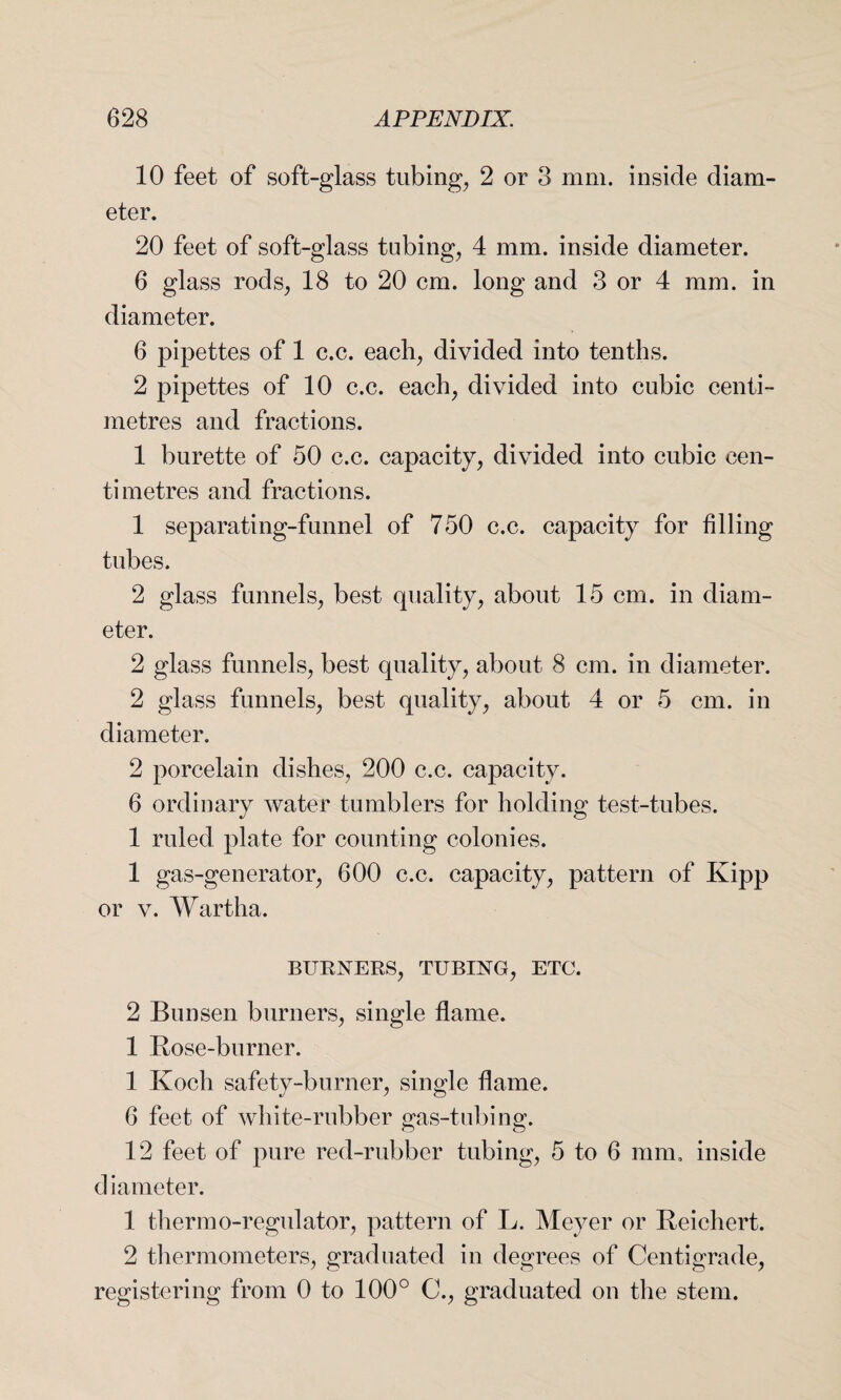 10 feet of soft-glass tubing, 2 or 3 mm. inside diam¬ eter. 20 feet of soft-glass tubing, 4 mm. inside diameter. 6 glass rods, 18 to 20 cm. long and 3 or 4 mm. in diameter. 6 pipettes of 1 c.c. each, divided into tenths. 2 pipettes of 10 c.c. each, divided into cubic centi¬ metres and fractions. 1 burette of 50 c.c. capacity, divided into cubic cen¬ timetres and fractions. 1 separating-funnel of 750 c.c. capacity for filling tubes. 2 glass funnels, best quality, about 15 cm. in diam¬ eter. 2 glass funnels, best quality, about 8 cm. in diameter. 2 glass funnels, best quality, about 4 or 5 cm. in diameter. 2 porcelain dishes, 200 c.c. capacity. 6 ordinary water tumblers for holding test-tubes. 1 ruled plate for counting colonies. 1 gas-generator, 600 c.c. capacity, pattern of Kipp or v. Wartha. BURNERS, TUBING, ETC. 2 Bunsen burners, single flame. 1 Rose-burner. 1 Koch safety-burner, single flame. 6 feet of white-rubber gas-tubing. 12 feet of pure red-rubber tubing, 5 to 6 mm, inside diameter. 1 thermo-regulator, pattern of L. Meyer or Reichert. 2 thermometers, graduated in degrees of Centigrade, registering from 0 to 100° C., graduated on the stem.