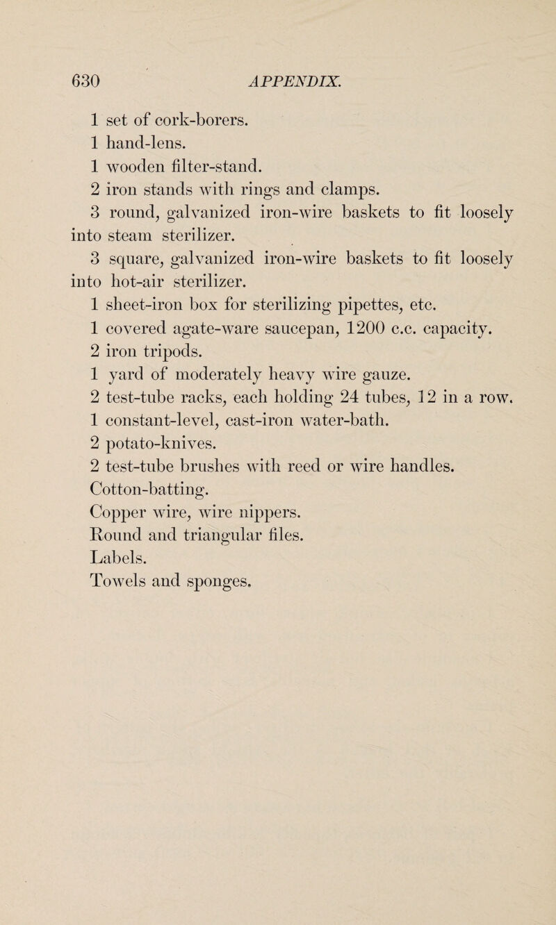 1 set of cork-borers. 1 hand-lens. 1 wooden filter-stand. 2 iron stands with rings and clamps. 3 round, galvanized iron-wire baskets to fit loosely into steam sterilizer. 3 square, galvanized iron-wire baskets to fit loosely into hot-air sterilizer. 1 sheet-iron box for sterilizing pipettes, etc. 1 covered agate-ware saucepan, 1200 c.c. capacity. 2 iron tripods. 1 yard of moderately heavy wire gauze. 2 test-tube racks, each holding 24 tubes, 12 in a row. 1 constant-level, cast-iron water-bath. 2 potato-knives. 2 test-tube brushes with reed or wire handles. Cotton-batting. Copper wire, wire nippers. Round and triangular files. Labels. Towels and sponges.