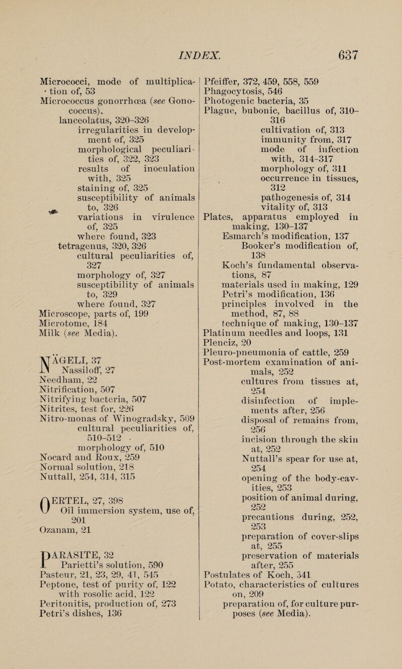 Micrococci, mode of multiplica- • tion of, 53 Micrococcus gonorrhoea (see Gono¬ coccus). lanceolatus, 320-326 irregularities in develop¬ ment of, 325 morphological peculiari¬ ties of, 322, 323 results of inoculation with, 325 staining of, 325 susceptibility of animals ^ to, 326 variations in virulence of, 325 where found, 323 tetragenus, 320, 326 cultural peculiarities of, 327 morphology of, 327 susceptibility of animals to, 329 wThere found, 327 Microscope, parts of, 199 Microtome, 184 Milk (see Media). NAGELI, 37 Nassiloff, 27 Needham, 22 Nitrification, 507 Nitrifying bacteria, 507 Nitrites, test for, 226 Nitro-monas of Winogradsky, 509 cultural peculiarities of, 510-512 ■ morphology of, 510 Nocard and Roux, 259 Normal solution, 218 Nuttall, 254, 314, 315 OERTEL, 27, 398 Oil immersion system, use of, 201 Ozanam, 21 PARASITE, 32 Parietti’s solution, 590 Pasteur, 21, 23, 29, 41, 545 Peptone, test of purity of, 122 with rosolic acid, 122 Peritonitis, production of, 273 Petri’s dishes, 136 ! Pfeiffer, 372, 459, 558, 559 Phagocytosis, 546 Photogenic bacteria, 35 Plague, bubonic, bacillus of, 310- 316 cultivation of, 313 immunity from, 317 mode of infection with, 314-317 morphology of, 311 occurrence in tissues, 312 pathogenesis of, 314 vitality of, 313 Plates, apparatus employed in making, 130-137 Esmarch’s modification, 137 Booker’s modification of, 138 Koch’s fundamental observa¬ tions, 87 materials used in making, 129 Petri’s modification, 136 principles involved in the method, 87, 88 technique of making, 130-137 Platinum needles and loops, 131 Plenciz, 20 Pleuro-pneumonia of cattle, 259 Post-mortem examination of ani¬ mals, 252 cultures from tissues at, 254 disinfection of imple¬ ments after, 256 disposal of remains from, 256 incision through the skin at, 252 Nuttall’s spear for use at, 254 opening of the body-cav¬ ities, 253 position of animal during, 252 precautions during, 252, 253 preparation of cover-slips at, 255 preservation of materials after, 255 Postulates of Koch, 341 Potato, characteristics of cultures on, 209 preparation of, for culture pur¬ poses (see Media).