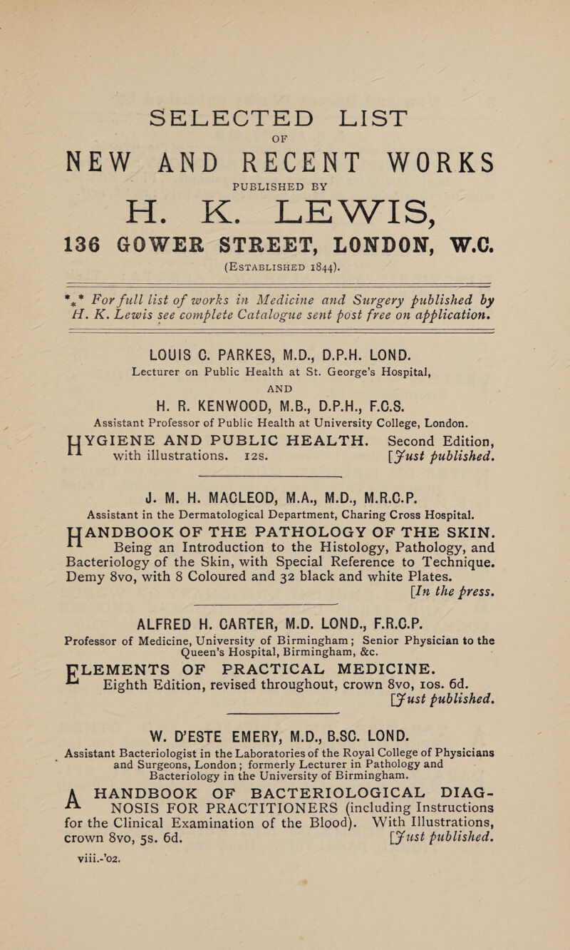 SELECTED LIST OF NEW AND RECENT WORKS PUBLISHED BY H. K. LEWIS, 136 GOWER STREET, LONDON, W.C. (Established 1844). %* For full list of works in Medicine and Surgery published by H. K. Lewis see complete Catalogue sent post free on application. LOUIS C. PARKES, M.D., D.P.H. LOND. Lecturer on Public Health at St. George’s Hospital, AND H. R. KENWOOD, M.B., D.P.H., F.C.S. Assistant Professor of Public Health at University College, London. YGIENE AND PUBLIC HEALTH. Second Edition, with illustrations. 12s. [fust published. J. M. H. MACLEOD, M.A., M.D., M.R.C.P. Assistant in the Dermatological Department, Charing Cross Hospital. HANDBOOK OF THE PATHOLOGY OF THE SKIN. ** Being an Introduction to the Histology, Pathology, and Bacteriology of the Skin, with Special Reference to Technique. Demy 8vo, with 8 Coloured and 32 black and white Plates. [In the press. ALFRED H. CARTER, M.D. LOND., F.R.C.P. Professor of Medicine, University of Birmingham; Senior Physician to the Queen’s Hospital, Birmingham, &c. PLEMENTS OF PRACTICAL MEDICINE. Eighth Edition, revised throughout, crown 8vo, 10s. 6d. [Just published. W. D’ESTE EMERY, M.D., B.8C. LOND. Assistant Bacteriologist in the Laboratories of the Royal College of Physicians and Surgeons, London ; formerly Lecturer in Pathology and Bacteriology in the University of Birmingham. A HANDBOOK OF BACTERIOLOGICAL DIAG- A NOSIS FOR PRACTITIONERS (including Instructions for the Clinical Examination of the Blood). With Illustrations, crown 8vo, 5s. 6d. [Just published. viii.-’o2.