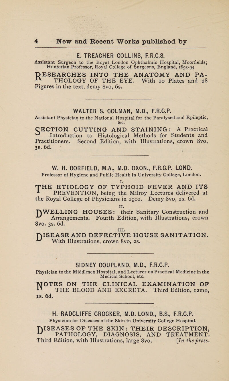 E. TREACHER COLLINS, F.R.C.8. Assistant Surgeon to the Royal London Ophthalmic Hospital, Moorfields; Hunterian Professor, Royal College of Surgeons, England, 1893-94 DESEARCHES INTO THE ANATOMY AND PA- AV THOLOGY OF THE EYE. With 10 Plates and 28 Figures in the text, demy 8vo, 6s. WALTER S. CQLMAN, M.D., F.R.C.P. Assistant Physician to the National Hospital for the Paralysed and Epileptic, &c. CECTION CUTTING AND STAINING : A Practical Introduction to Histological Methods for Students and Practitioners. Second Edition, with Illustrations, crown 8vo, 3s. 6d. W. H. CORFIELD, M.A., M.D. OXON., F.R.C.P. LOND. Professor of Hygiene and Public Health in University College, London. I. THE ETIOLOGY OF TYPHOID FEVER AND ITS A PREVENTION, being the Milroy Lectures delivered at the Royal College of Physicians in 1902. Demy 8vo, 2s. 6d. II. TOWELLING HOUSES: their Sanitary Construction and ^ Arrangements. Fourth Edition, with Illustrations, crown 8vo. 3s. 6d. hi. TYISEASE AND DEFECTIVE HOUSE SANITATION. ^ With Illustrations, crown 8vo, 2s. SIDNEY COUPLAND, M.D., F.R.C.P. Physician to the Middlesex Hospital, and Lecturer on Practical Medicine in the Medical School, etc. Notes on the clinical examination of THE BLOOD AND EXCRETA. Third Edition, i2mo, IS. 6d. H. RADCLIFFE CROCKER, M.D. LOND., B.S., F.R.C.P. Physician for Diseases of the Skin in University College Hospital. TMSEASES OF THE SKIN: THEIR DESCRIPTION, U PATHOLOGY, DIAGNOSIS, AND TREATMENT. Third Edition, with Illustrations, large 8vo, [In the press.