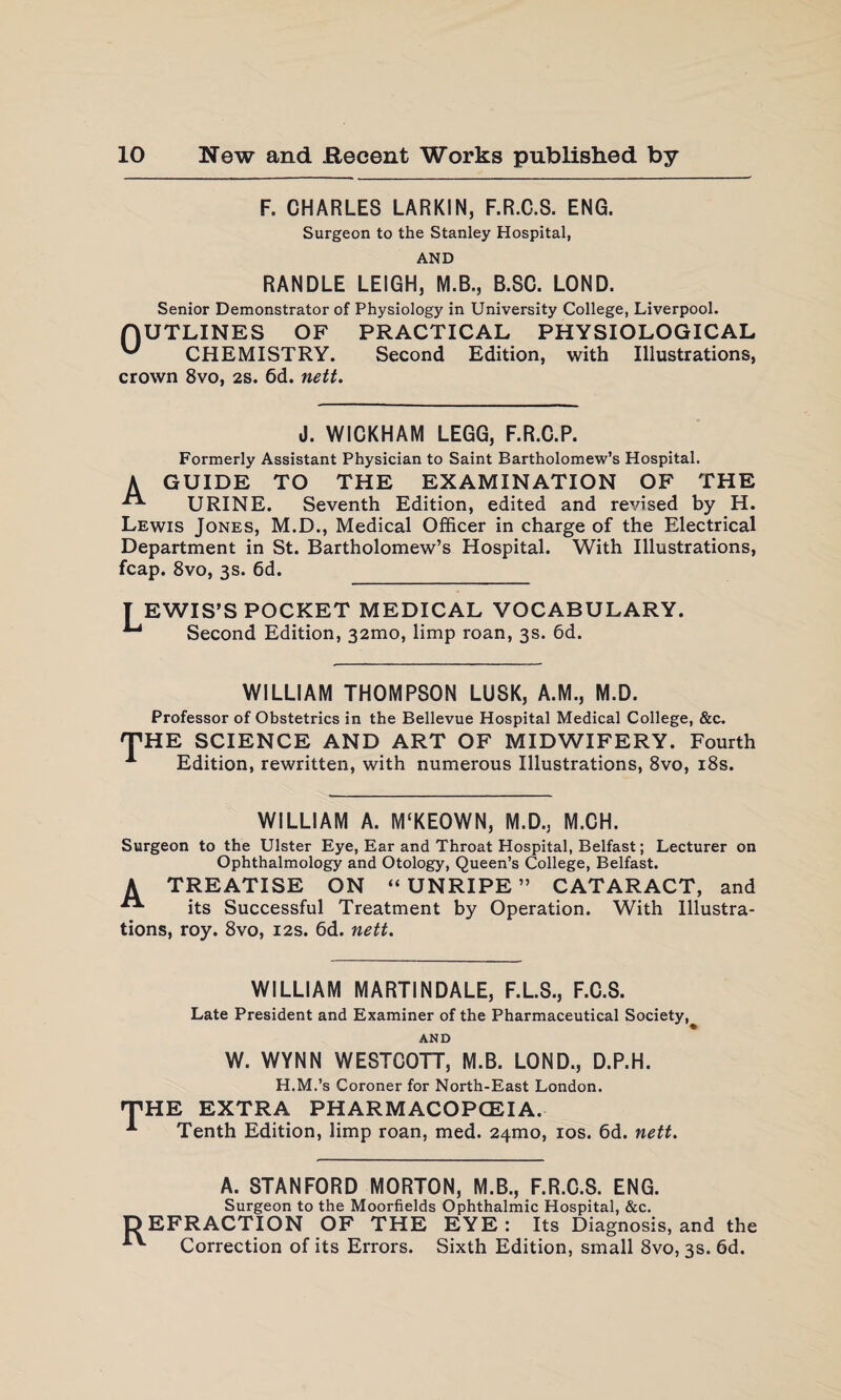 F. CHARLES LARKIN, F.R.C.S. ENG. Surgeon to the Stanley Hospital, AND RANDLE LEIGH, M.B., B.SC. LOND. Senior Demonstrator of Physiology in University College, Liverpool. OUTLINES OF PRACTICAL PHYSIOLOGICAL CHEMISTRY. Second Edition, with Illustrations, crown 8vo, 2s. 6d. nett. J. WICKHAM LEGG, F.R.C.P. Formerly Assistant Physician to Saint Bartholomew’s Hospital. A GUIDE TO THE EXAMINATION OF THE URINE. Seventh Edition, edited and revised by H. Lewis Jones, M.D., Medical Officer in charge of the Electrical Department in St. Bartholomew’s Hospital. With Illustrations, fcap. 8vo, 3s. 6d. T EWIS’S POCKET MEDICAL VOCABULARY. Second Edition, 32mo, limp roan, 3s. 6d. ^H WILLIAM THOMPSON LUSK, A.M., M.D. Professor of Obstetrics in the Bellevue Hospital Medical College, &c. E SCIENCE AND ART OF MIDWIFERY. Fourth Edition, rewritten, with numerous Illustrations, 8vo, 18s. WILLIAM A. M'KEOWN, M.D., M.CH. Surgeon to the Ulster Eye, Ear and Throat Hospital, Belfast; Lecturer on Ophthalmology and Otology, Queen’s College, Belfast. A TREATISE ON “UNRIPE” CATARACT, and its Successful Treatment by Operation. With Illustra¬ tions, roy. 8vo, 12s. 6d. nett. WILLIAM MART1NDALE, F.L.S., F.C.S. Late President and Examiner of the Pharmaceutical Society, AND W. WYNN WESTCOTT, M.B. LOND., D.P.H. H.M.’s Coroner for North-East London. THE EXTRA PHARMACOPOEIA. A Tenth Edition, limp roan, med. 241110, 10s. 6d. nett. A. STANFORD MORTON, M.B., F.R.C.S. ENG. Surgeon to the Moorfields Ophthalmic Hospital, &c. DEFRACTION OF THE EYE: Its Diagnosis, and the Correction of its Errors. Sixth Edition, small 8vo, 3s. 6d.