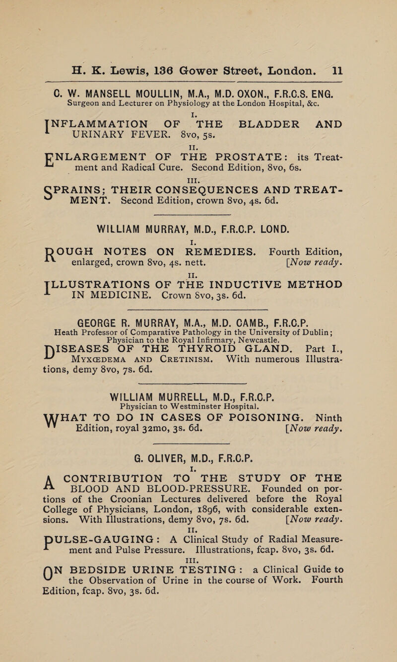 C. W. MANSELL MOULLIN, M.A., M.D. OXON., F.R.C.S. ENG. Surgeon and Lecturer on Physiology at the London Hospital, &c. I. INFLAMMATION OF THE BLADDER AND 1 URINARY FEVER. 8vo, 5s. II. ENLARGEMENT OF THE PROSTATE: its Treat- ment and Radical Cure. Second Edition, 8vo, 6s. in. CPRAINS; THEIR CONSEQUENCES AND TREAT- ^ MENT. Second Edition, crown 8vo, 4s. 6d. WILLIAM MURRAY, M.D., F.R.C.P. LOND. 1. DOUGH NOTES ON REMEDIES. Fourth Edition, enlarged, crown 8vo, 4s. nett. [Now ready. 11. ILLUSTRATIONS OF THE INDUCTIVE METHOD IN MEDICINE. Crown 8vo, 3s. 6d. GEORGE R. MURRAY, M.A., M.D. CAMB., F.R.C.P. Heath Professor of Comparative Pathology in the University of Dublin; Physician to the Royal Infirmary, Newcastle. DISEASES OF THE THYROID GLAND. Part I., U Myxcedema and Cretinism. With numerous Illustra¬ tions, demy 8vo, 7s. 6d. WILLIAM MURRELL, M.D., F.R.C.P. Physician to Westminster Hospital. WHAT TO DO IN CASES OF POISONING. Ninth ’ * Edition, royal 321110, 3s. 6d. [Now ready. G. OLIVER, M.D., F.R.C.P. 1. A CONTRIBUTION TO THE STUDY OF THE BLOOD AND BLOOD-PRESSURE. Founded on por¬ tions of the Croonian Lectures delivered before the Royal College of Physicians, London, 1896, with considerable exten¬ sions. With Illustrations, demy 8vo, 7s. 6d. [Now ready. 11. DULSE-GAUGING : A Clinical Study of Radial Measure- * ment and Pulse Pressure. Illustrations, fcap. 8vo, 3s. 6d. hi. AN BEDSIDE URINE TESTING : a Clinical Guide to the Observation of Urine in the course of Work. Fourth Edition, fcap. 8vo, 3s. 6d.