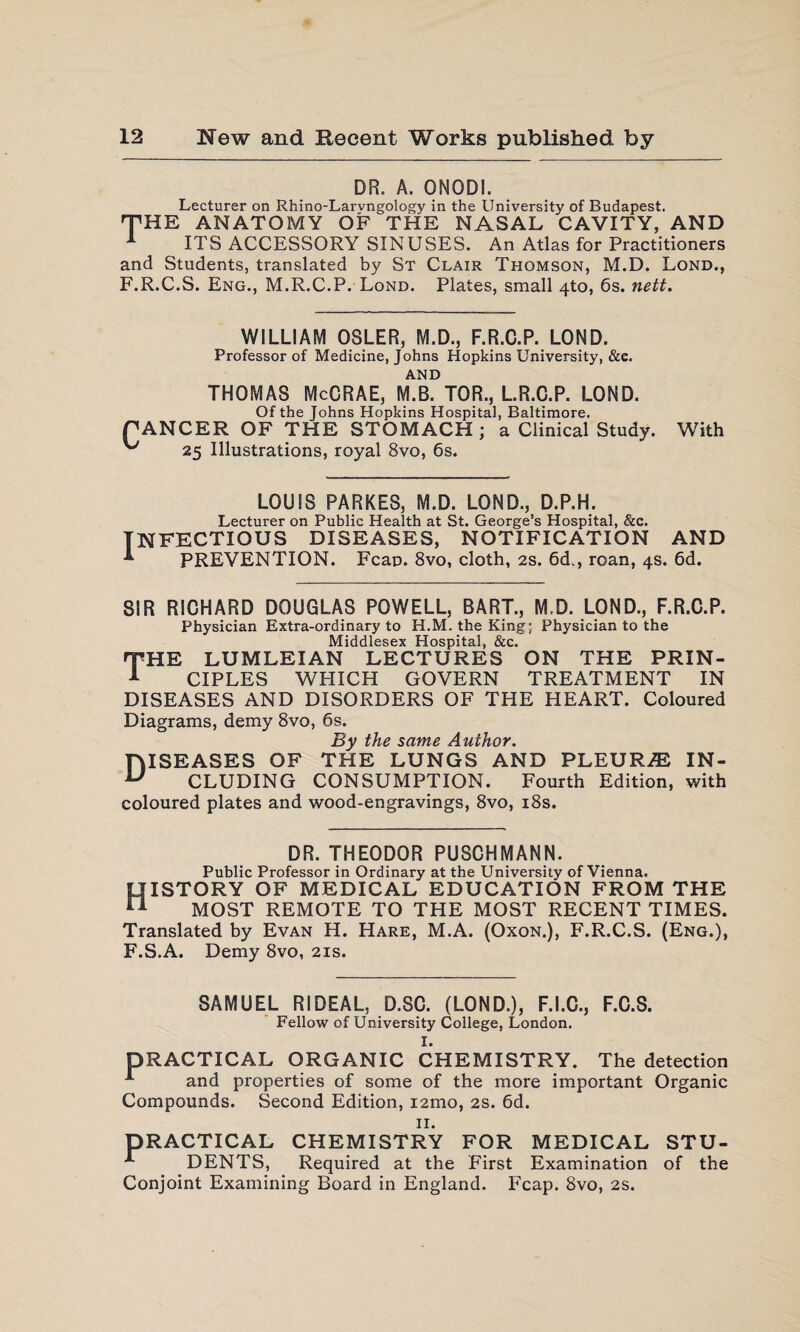 DR. A. ONODI. Lecturer on Rhino-Larvngology in the University of Budapest. THE ANATOMY OF THE NASAL CAVITY, AND 1 ITS ACCESSORY SINUSES. An Atlas for Practitioners and Students, translated by St Clair Thomson, M.D. Lond., F.R.C.S. Eng., M.R.C.P. Lond. Plates, small 4to, 6s. nett. WILLIAM OSLER, M.D., F.R.C.P. LOND. Professor of Medicine, Johns Hopkins University, &c. AND THOMAS McCRAE, M.B. TOR., L.R.C.P. LOND. Of the Johns Hopkins Hospital, Baltimore. PANCER OF THE STOMACH ; a Clinical Study. ^ 25 Illustrations, royal 8vo, 6s. LOUIS PARKES, M.D. LOND., D.P.H. Lecturer on Public Health at St. George’s Hospital, &c. INFECTIOUS DISEASES, NOTIFICATION 1 PT?TTVRNFT With PREVENTION. AND Fean. 8vo, cloth, 2s. 6d., roan, 4s. 6d. SIR RICHARD DOUGLAS POWELL, BART., M.D. LOND., F.R.C.P. Physician Extra-ordinary to H.M. the King; Physician to the Middlesex Hospital, &c. THE LUMLEIAN LECTURES ON THE PRIN- 1 CIPLES WHICH GOVERN TREATMENT IN DISEASES AND DISORDERS OF THE HEART. Coloured Diagrams, demy 8vo, 6s. By the same Author. DISEASES OF THE LUNGS AND PLEURA IN- u CLUDING CONSUMPTION. Fourth Edition, with coloured plates and wood-engravings, 8vo, 18s. DR. THEODOR PUSCHMANN. Public Professor in Ordinary at the University of Vienna. History of medical education from the MOST REMOTE TO THE MOST RECENT TIMES. Translated by Evan H. Hare, M.A. (Oxon.), F.R.C.S. (Eng.), F.S.A. Demy 8vo, 21s. SAMUEL RIDEAL, D.SC. (LOND.), F.I.C., F.C.S. Fellow of University College, London. I. PRACTICAL ORGANIC CHEMISTRY. The detection A and properties of some of the more important Organic Compounds. Second Edition, i2mo, 2s. 6d. 11. PRACTICAL CHEMISTRY FOR MEDICAL STU- DENTS, Required at the First Examination of the Conjoint Examining Board in England. Fcap. 8vo, 2s.