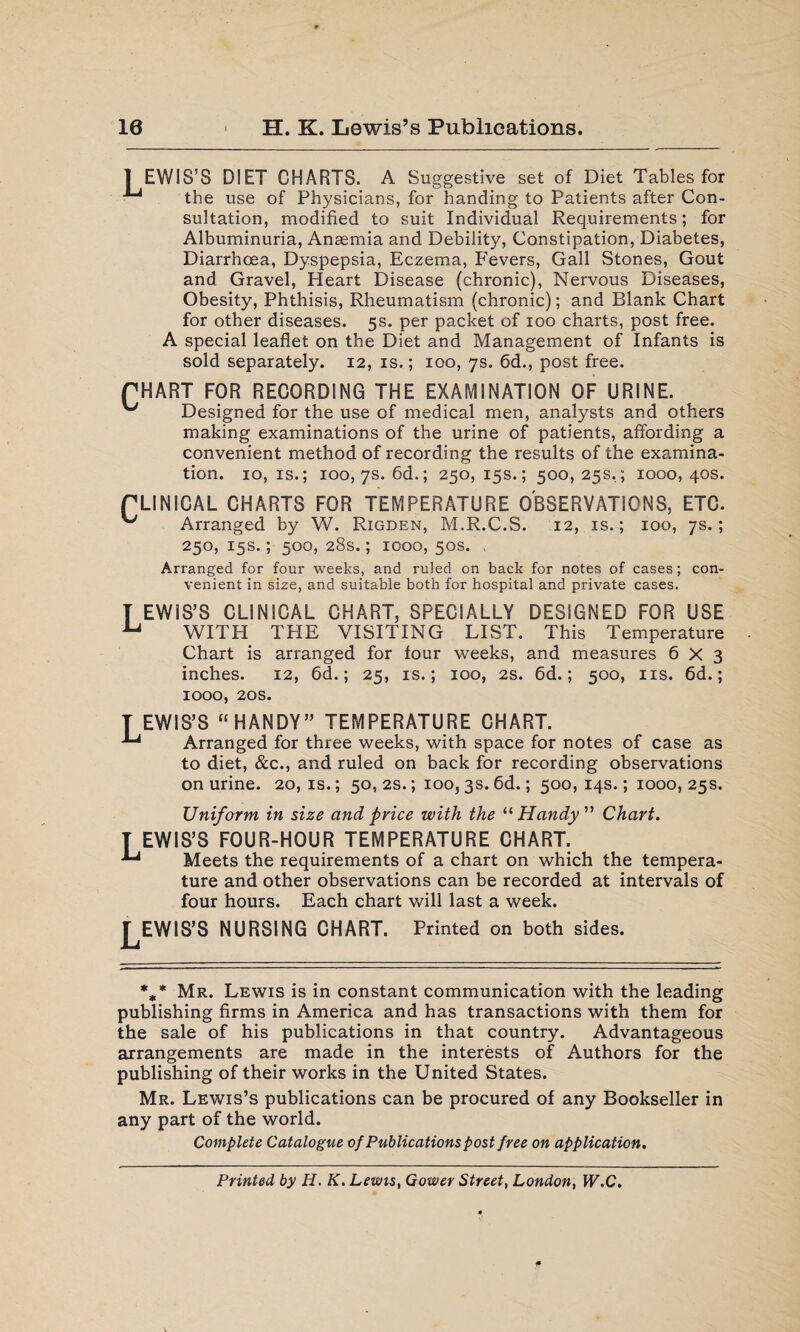 10 H. K. Lewis’s Publications. LEWIS’S DIET CHARTS. A Suggestive set of Diet Tables for the use of Physicians, for handing to Patients after Con¬ sultation, modified to suit Individual Requirements; for Albuminuria, Anaemia and Debility, Constipation, Diabetes, Diarrhoea, Dyspepsia, Eczema, P'evers, Gall Stones, Gout and Gravel, Heart Disease (chronic), Nervous Diseases, Obesity, Phthisis, Rheumatism (chronic); and Blank Chart for other diseases. 5s. per packet of 100 charts, post free, special leaflet on the Diet and Management of Infants is sold separately. 12, is.; 100, 7s. 6d., post free. PHART FOR RECORDING THE EXAMINATION OF URINE. Designed for the use of medical men, analysts and others making examinations of the urine of patients, affording a convenient method of recording the results of the examina¬ tion. 10, is.; 100, 7s. 6d.; 250,15s.; 500,25s.; 1000,40s. rLINICAL CHARTS FOR TEMPERATURE OBSERVATIONS, ETC. Arranged by W. Rigden, M.R.C.S. 12, is.; 100, 7s.; 250, 15s.; 500, 28s.; 1000, 50s. , Arranged for four weeks, and ruled on back for notes of cases; con¬ venient in size, and suitable both for hospital and private cases. T EWIS’S CLINICAL CHART, SPECIALLY DESIGNED FOR USE u WITH THE VISITING LIST. This Temperature Chart is arranged for four weeks, and measures 6X3 inches. 12, 6d.; 25, is.; 100, 2s. 6d.; 500, 11s. 6d.; 1000, 20s. T EWIS’S “ HANDY” TEMPERATURE CHART. ^ Arranged for three weeks, with space for notes of case as to diet, &c., and ruled on back for recording observations on urine. 20, is.; 50, 2s.; 100, 3s. 6d.; 500, 14s.; 1000, 25s. Uniform in size and price with the “ Handy ” Chart. T EWIS’S FOUR-HOUR TEMPERATURE CHART. ^ Meets the requirements of a chart on which the tempera¬ ture and other observations can be recorded at intervals of four hours. Each chart will last a week. LEWIS’S NURSING CHART. Printed on both sides. %* Mr. Lewis is in constant communication with the leading publishing firms in America and has transactions with them for the sale of his publications in that country. Advantageous arrangements are made in the interests of Authors for the publishing of their works in the United States. Mr. Lewis’s publications can be procured of any Bookseller in any part of the world. Complete Catalogue of Publications post free on application. Printed by H. K. Lewis, Gower Street, London, W.C.