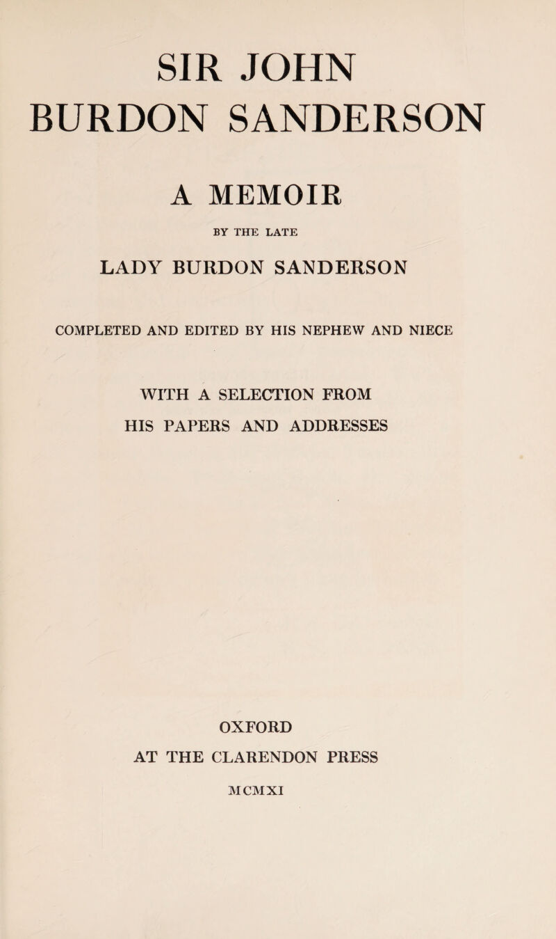 SIR JOHN BURDON SANDERSON A MEMOIR BY THE LATE LADY BURDON SANDERSON COMPLETED AND EDITED BY HIS NEPHEW AND NIECE WITH A SELECTION FROM HIS PAPERS AND ADDRESSES OXFORD AT THE CLARENDON PRESS MCMXI