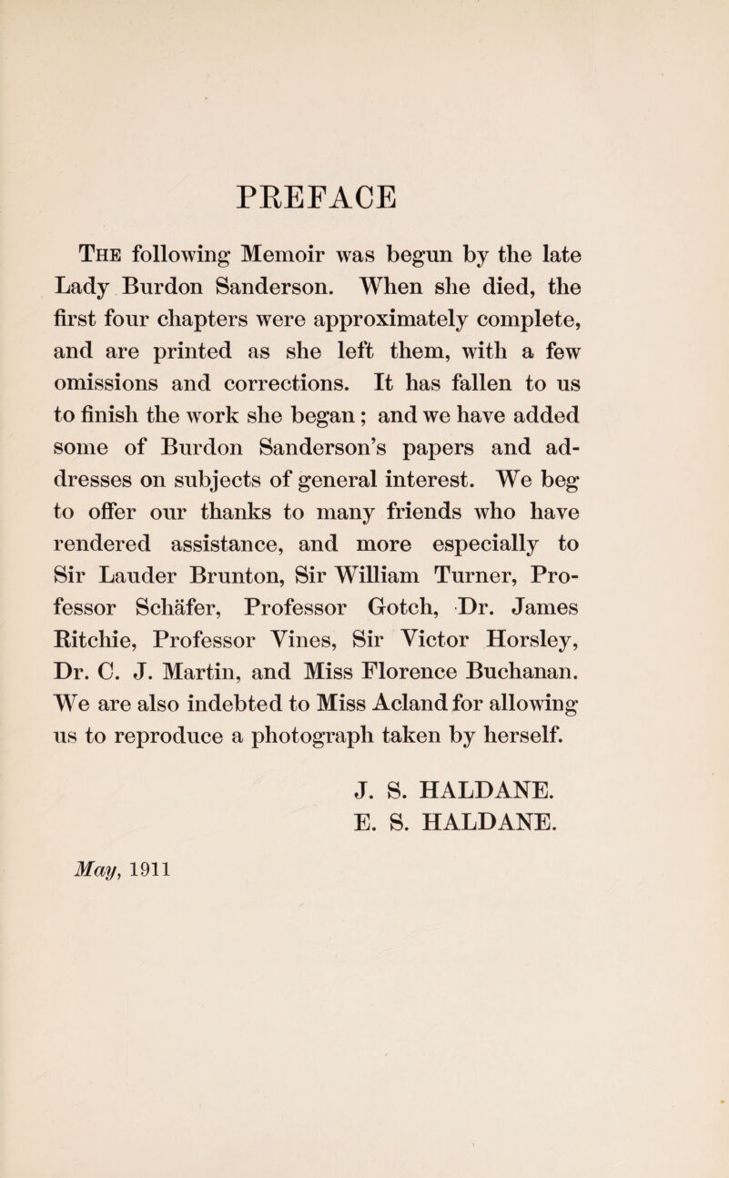 PREFACE The following Memoir was begun by the late Lady Burdon Sanderson. When she died, the first four chapters were approximately complete, and are printed as she left them, with a few omissions and corrections. It has fallen to us to finish the work she began; and we have added some of Burdon Sanderson’s papers and ad¬ dresses on subjects of general interest. We beg to offer our thanks to many friends who have rendered assistance, and more especially to Sir Lauder Brunton, Sir William Turner, Pro¬ fessor Schafer, Professor Gotch, Dr. James Ritchie, Professor Vines, Sir Victor Horsley, Dr. C. J. Martin, and Miss Florence Buchanan. We are also indebted to Miss Aclandfor allowing us to reproduce a photograph taken by herself. J. S. HALDANE. E. S. HALDANE. May, 1911