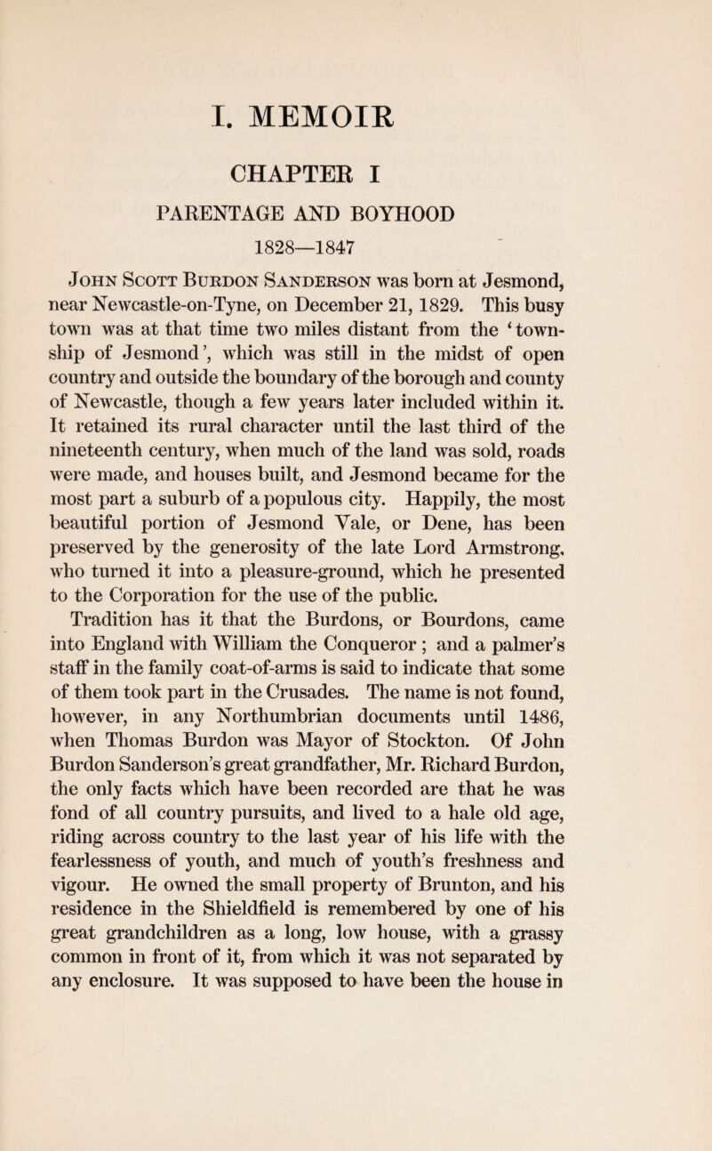 I. MEMOIR CHAPTEB I PARENTAGE AND BOYHOOD 1828—1847 John Scott Burdon Sanderson was born at Jesmond, near Newcastle-on-Tyne, on December 21, 1829. This busy town was at that time two miles distant from the ‘ town¬ ship of Jesmond’, which was still in the midst of open country and outside the boundary of the borough and county of Newcastle, though a few years later included within it. It retained its rural character until the last third of the nineteenth century, when much of the land was sold, roads were made, and houses built, and Jesmond became for the most part a suburb of a populous city. Happily, the most beautiful portion of Jesmond Yale, or Dene, has been preserved by the generosity of the late Lord Armstrong, who turned it into a pleasure-ground, which he presented to the Corporation for the use of the public. Tradition has it that the Burdons, or Bourdons, came into England with William the Conqueror ; and a palmer’s staff in the family coat-of-arms is said to indicate that some of them took part in the Crusades. The name is not found, however, in any Northumbrian documents until 1486, when Thomas Burdon was Mayor of Stockton. Of John Burdon Sanderson’s great grandfather, Mr. Richard Burdon, the only facts which have been recorded are that he was fond of all country pursuits, and lived to a hale old age, riding across country to the last year of his life with the fearlessness of youth, and much of youth’s freshness and vigour. He owned the small property of Brunton, and his residence in the Shieldfield is remembered by one of his great grandchildren as a long, low house, with a grassy common in front of it, from which it was not separated by any enclosure. It was supposed to have been the house in