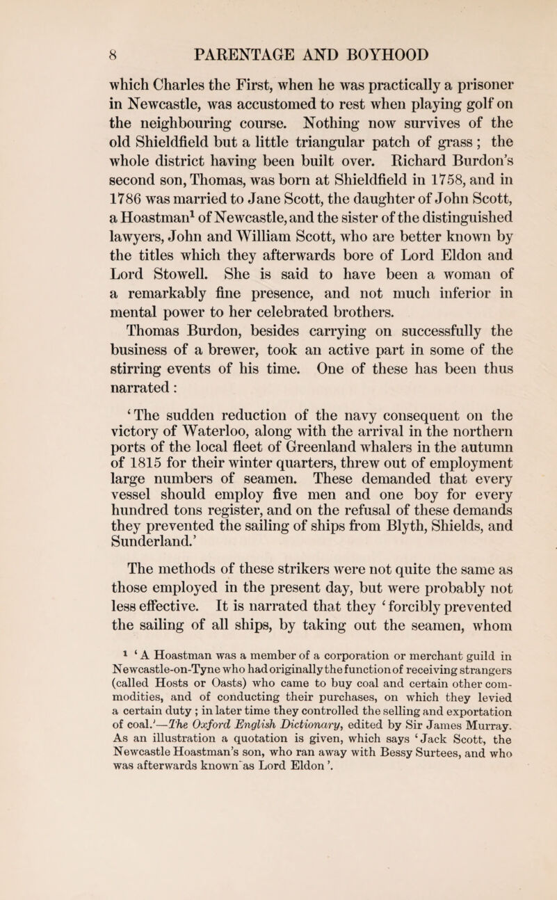 which Charles the First, when he was practically a prisoner in Newcastle, was accustomed to rest when playing golf on the neighbouring course. Nothing now survives of the old Shieldfield but a little triangular patch of grass ; the whole district having been built over. Richard Burdon’s second son, Thomas, was born at Shieldfield in 1758, and in 1786 was married to Jane Scott, the daughter of John Scott, a Hoastman1 of Newcastle, and the sister of the distinguished lawyers, John and William Scott, who are better known by the titles which they afterwards bore of Lord Eldon and Lord Stowell. She is said to have been a woman of a remarkably fine presence, and not much inferior in mental power to her celebrated brothers. Thomas Burdon, besides carrying on successfully the business of a brewer, took an active part in some of the stirring events of his time. One of these has been thus narrated: ‘The sudden reduction of the navy consequent on the victory of Waterloo, along with the arrival in the northern ports of the local fleet of Greenland wdialers in the autumn of 1815 for their winter quarters, threw out of employment large numbers of seamen. These demanded that every vessel should employ five men and one boy for every hundred tons register, and on the refusal of these demands they prevented the sailing of ships from Blyth, Shields, and Sunderland.’ The methods of these strikers were not quite the same as those employed in the present day, but were probably not less effective. It is narrated that they ‘ forcibly prevented the sailing of all ships, by taking out the seamen, whom 1 ‘ A Hoastman was a member of a corporation or merchant guild in Newcastle-on-Tyne who had originally the function of receiving strangers (called Hosts or Oasts) who came to buy coal and certain other com¬ modities, and of conducting their purchases, on which they levied a certain duty ; in later time they controlled the selling and exportation of coal.'1—The Oxford English Dictionary, edited by Sir James Murray. As an illustration a quotation is given, which says ‘Jack Scott, the Newcastle Hoastman’s son, who ran away with Bessy Surtees, and who was afterwards known'as Lord Eldon