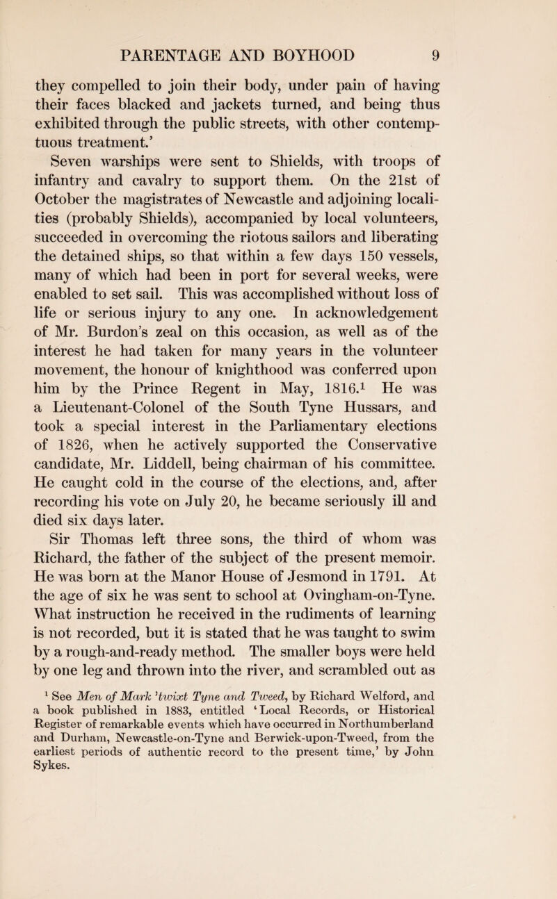 they compelled to join their body, under pain of having their faces blacked and jackets turned, and being thus exhibited through the public streets, with other contemp¬ tuous treatment.’ Seven warships were sent to Shields, with troops of infantry and cavalry to support them. On the 21st of October the magistrates of Newcastle and adjoining locali¬ ties (probably Shields), accompanied by local volunteers, succeeded in overcoming the riotous sailors and liberating the detained ships, so that within a few days 150 vessels, many of which had been in port for several weeks, were enabled to set sail. This was accomplished without loss of life or serious injury to any one. In acknowledgement of Mr. Burdon’s zeal on this occasion, as well as of the interest he had taken for many years in the volunteer movement, the honour of knighthood was conferred upon him by the Prince Regent in May, 1816.1 He was a Lieutenant-Colonel of the South Tyne Hussars, and took a special interest in the Parliamentary elections of 1826, when he actively supported the Conservative candidate, Mr. Liddell, being chairman of his committee. He caught cold in the course of the elections, and, after recording his vote on July 20, he became seriously ill and died six days later. Sir Thomas left three sons, the third of whom was Richard, the father of the subject of the present memoir. He was born at the Manor House of Jesmond in 1791. At the age of six he was sent to school at Ovingham-on-Tyne. What instruction he received in the rudiments of learning is not recorded, but it is stated that he was taught to swim by a rough-and-ready method. The smaller boys were held by one leg and thrown into the river, and scrambled out as 1 See Men of Mark Hwixt Tyne and Tweed, by Richard Welford, and a book published in 18S3, entitled ‘Local Records, or Historical Register of remarkable events which have occurred in Northumberland and Durham, Newcastle-on-Tyne and Berwick-upon-Tweed, from the earliest periods of authentic record to the present time,’ by John Sykes.