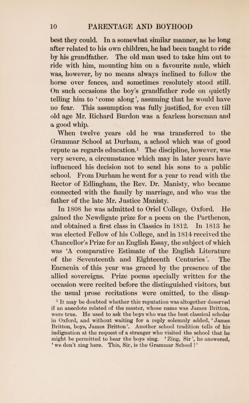 best they could. In a somewhat similar manner, as he long after related to his own children, he had been taught to ride by his grandfather. The old man used to take him out to ride with him, mounting him on a favourite mule, which was, however, by no means always inclined to follow the horse over fences, and sometimes resolutely stood still. On such occasions the boy’s grandfather rode on quietly telling him to ‘ come along assuming that he would have no fear. This assumption was fully justified, for even till old age Mr. Richard Burdon was a fearless horseman and a good whip. When twelve years old he was transferred to the Grammar School at Durham, a school which was of good repute as regards education.1 The discipline, however, was very severe, a circumstance which may in later years have influenced his decision not to send his sons to a public school. From Durham he went for a year to read with the Rector of Edlingham, the Rev. Dr. Manisty, who became connected with the family by marriage, and who was the father of the late Mr. Justice Manisty. In 1808 he was admitted to Oriel College, Oxford. He gained the Newdigate prize for a poem on the Parthenon, and obtained a first class in Classics in 1812. In 1813 he was elected Fellow of his College, and in 1814 received the Chancellor’s Prize for an English Essay, the subject of which was ‘A comparative Estimate of the English Literature of the Seventeenth and Eighteenth Centuries ’. The Encaenia of this year was graced by the presence of the allied sovereigns. Prize poems specially written for the occasion were recited before the distinguished visitors, but the usual prose recitations were omitted, to the disap- 1 It may be doubted whether this reputation was altogether deserved if an anecdote related of the master, whose name was James Britton, were true. He used to ask the boys who was the best classical scholar in Oxford, and without waiting for a reply solemnly added, ‘ James Britton, boys, James Britton5. Another school tradition tells of his indignation at the request of a stranger who visited the school that he might be permitted to hear the boys sing. ‘ Zing, Sir ’, he answered, ‘ we don’t zing here. This, Sir, is the Grammar School !5