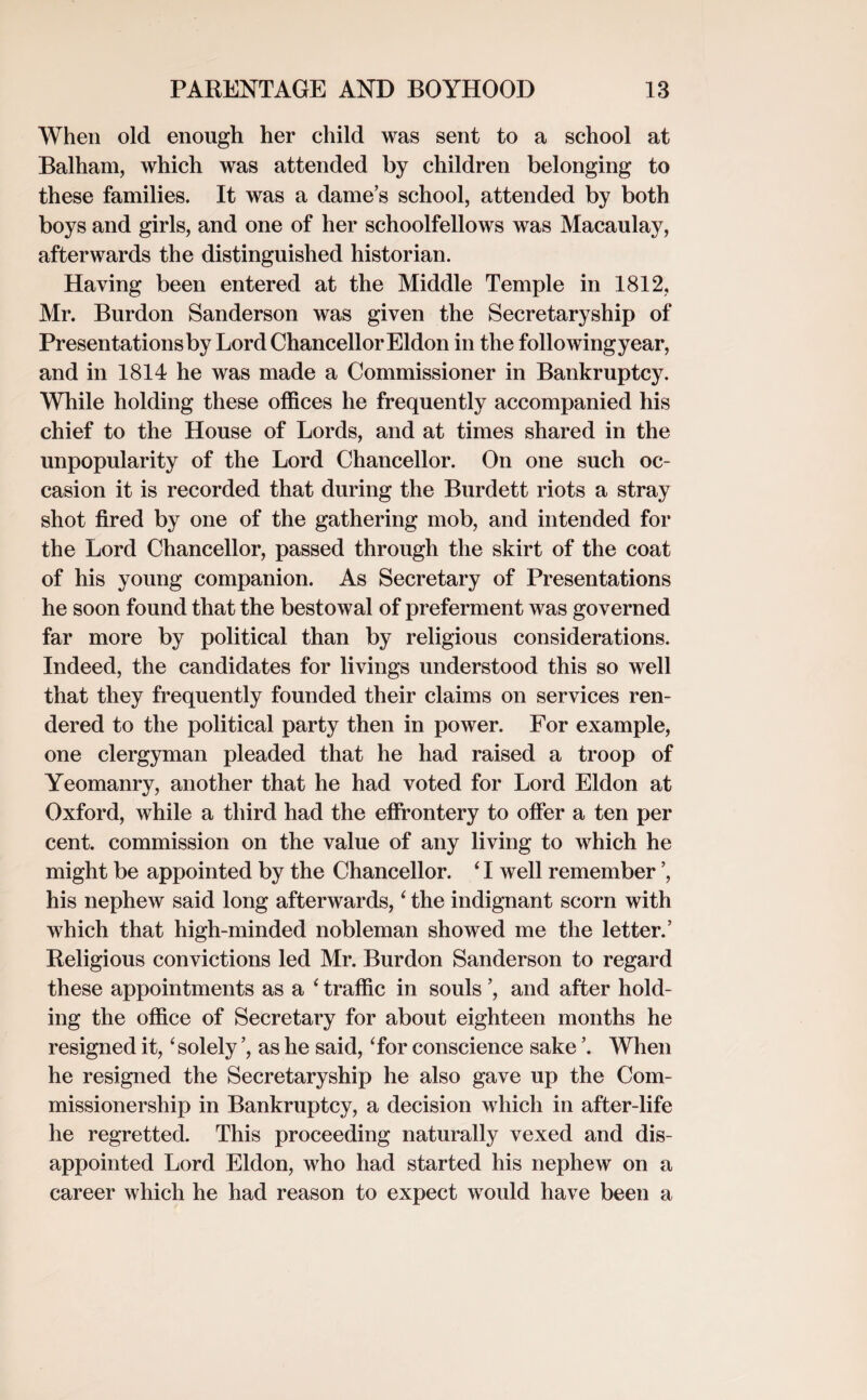 When old enough her child was sent to a school at Balham, which was attended by children belonging to these families. It was a dames school, attended by both boys and girls, and one of her schoolfellows was Macaulay, afterwards the distinguished historian. Having been entered at the Middle Temple in 1812, Mr. Burdon Sanderson was given the Secretaryship of Presentations by Lord Chancellor Eldon in the following year, and in 1814 he was made a Commissioner in Bankruptcy. While holding these offices he frequently accompanied his chief to the House of Lords, and at times shared in the unpopularity of the Lord Chancellor. On one such oc¬ casion it is recorded that during the Burdett riots a stray shot fired by one of the gathering mob, and intended for the Lord Chancellor, passed through the skirt of the coat of his young companion. As Secretary of Presentations he soon found that the bestowal of preferment was governed far more by political than by religious considerations. Indeed, the candidates for livings understood this so well that they frequently founded their claims on services ren¬ dered to the political party then in power. For example, one clergyman pleaded that he had raised a troop of Yeomanry, another that he had voted for Lord Eldon at Oxford, while a third had the effrontery to offer a ten per cent, commission on the value of any living to which he might be appointed by the Chancellor. ‘ I well remember ’, his nephew said long afterwards, ‘ the indignant scorn with which that high-minded nobleman showed me the letter.’ Religious convictions led Mr. Burdon Sanderson to regard these appointments as a ‘ traffic in souls ’, and after hold¬ ing the office of Secretary for about eighteen months he resigned it, ‘ solely ’, as he said, Tor conscience sake \ When he resigned the Secretaryship he also gave up the Com- missionership in Bankruptcy, a decision which in after-life he regretted. This proceeding naturally vexed and dis¬ appointed Lord Eldon, who had started his nephew on a career which he had reason to expect would have been a