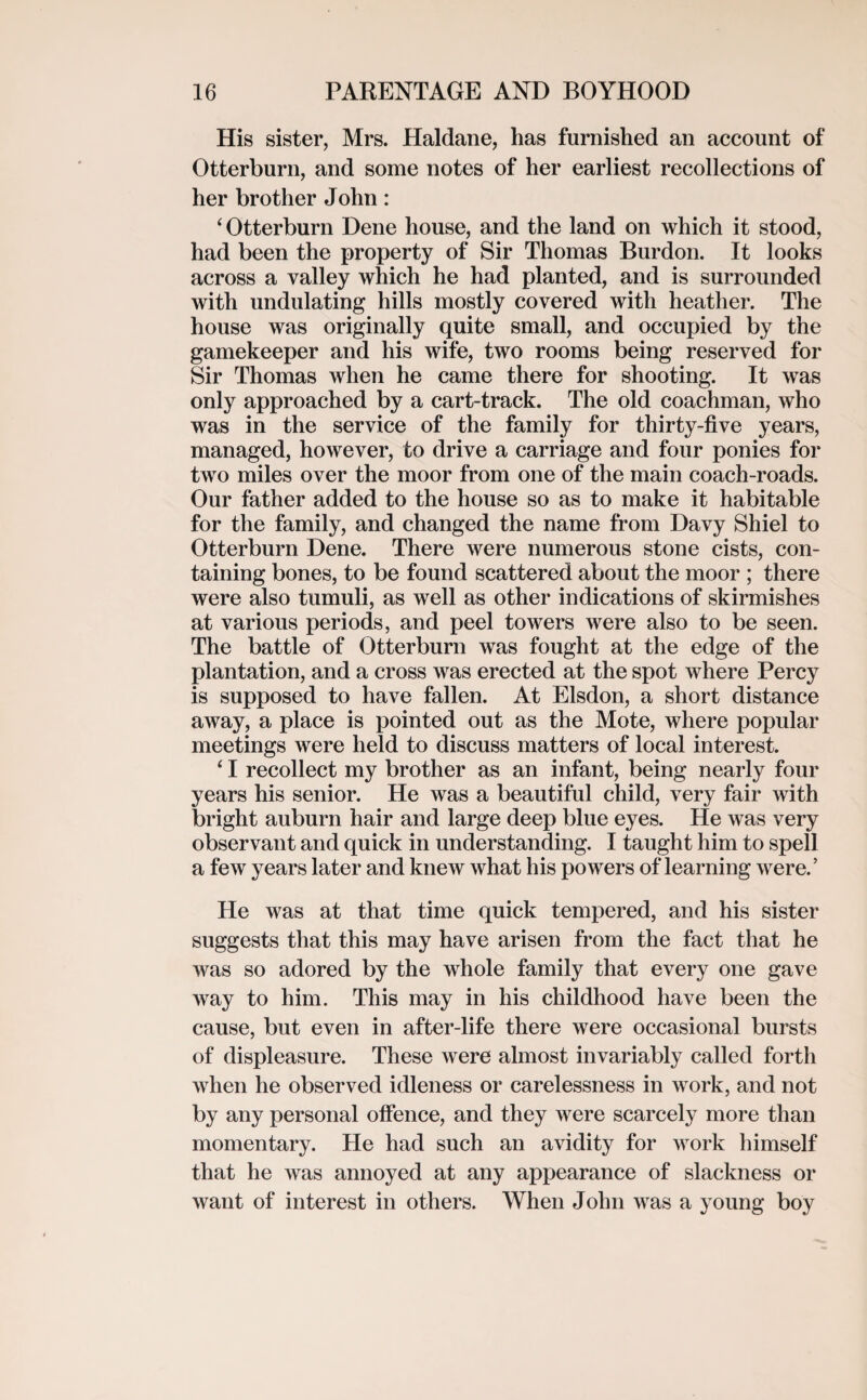 His sister, Mrs. Haldane, has furnished an account of Otterburn, and some notes of her earliest recollections of her brother John: ‘Otterburn Dene house, and the land on which it stood, had been the property of Sir Thomas Burdon. It looks across a valley which he had planted, and is surrounded with undulating hills mostly covered with heather. The house was originally quite small, and occupied by the gamekeeper and his wife, two rooms being reserved for Sir Thomas when he came there for shooting. It was only approached by a cart-track. The old coachman, who was in the service of the family for thirty-five years, managed, however, to drive a carriage and four ponies for two miles over the moor from one of the main coach-roads. Our father added to the house so as to make it habitable for the family, and changed the name from Davy Shiel to Otterburn Dene. There were numerous stone cists, con¬ taining bones, to be found scattered about the moor ; there were also tumuli, as well as other indications of skirmishes at various periods, and peel towers were also to be seen. The battle of Otterburn was fought at the edge of the plantation, and a cross was erected at the spot where Percy is supposed to have fallen. At Elsdon, a short distance away, a place is pointed out as the Mote, where popular meetings were held to discuss matters of local interest. ‘ I recollect my brother as an infant, being nearly four years his senior. He was a beautiful child, very fair with bright auburn hair and large deep blue eyes. He was very observant and quick in understanding. I taught him to spell a few years later and knew what his powers of learning were/ He was at that time quick tempered, and his sister suggests that this may have arisen from the fact that he was so adored by the whole family that every one gave way to him. This may in his childhood have been the cause, but even in after-life there were occasional bursts of displeasure. These were almost invariably called forth when he observed idleness or carelessness in work, and not by any personal offence, and they were scarcely more than momentary. He had such an avidity for work himself that he was annoyed at any appearance of slackness or want of interest in others. When John was a young boy