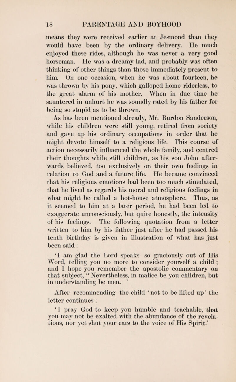 means they were received earlier at Jesmond than they would have been by the ordinary delivery. He much enjoyed these rides, although he was never a very good horseman. He was a dreamy lad, and probably was often thinking of other things than those immediately present to him. On one occasion, when he was about fourteen, he was thrown by his pony, which galloped home riderless, to the great alarm of his mother. When in due time he sauntered in unhurt he was soundly rated by his father for being so stupid as to be thrown. As has been mentioned already, Mr. Burdon Sanderson, while his children were still young, retired from society and gave up his ordinary occupations in order that he might devote himself to a religious life. This course of action necessarily influenced the whole family, and centred their thoughts while still children, as his son John after¬ wards believed, too exclusively on their own feelings in relation to God and a future life. He became convinced that his religious emotions had been too much stimulated, that he lived as regards his moral and religious feelings in what might be called a hot-house atmosphere. Thus, as it seemed to him at a later period, he had been led to exaggerate unconsciously, but quite honestly, the intensity of his feelings. The following quotation from a letter written to him by his father just after he had passed his tenth birthday is given in illustration of Avhat has just been said : ‘I am glad the Lord speaks so graciously out of His Word, telling you no more to consider yourself a child ; and I hope you remember the apostolic commentary on that subject, “ Nevertheless, in malice be you children, but in understanding be men. After recommending the child ‘ not to be lifted up ’ the letter continues : ‘ I pray God to keep you humble and teachable, that you may not be exalted with the abundance of the revela¬ tions, nor yet shut your ears to the voice of His Spirit.’