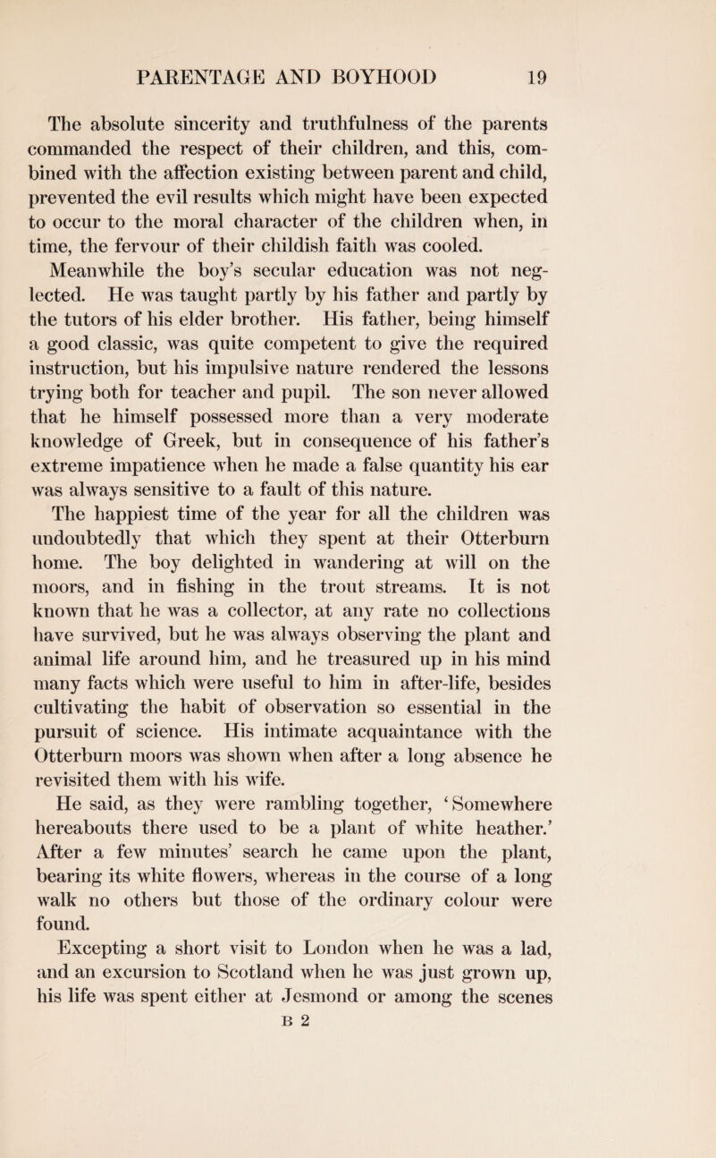 The absolute sincerity and truthfulness of the parents commanded the respect of their children, and this, com¬ bined with the affection existing between parent and child, prevented the evil results which might have been expected to occur to the moral character of the children when, in time, the fervour of their childish faith was cooled. Meanwhile the boy’s secular education was not neg¬ lected. He was taught partly by his father and partly by the tutors of his elder brother. His father, being himself a good classic, was quite competent to give the required instruction, but his impulsive nature rendered the lessons trying both for teacher and pupil. The son never allowed that he himself possessed more than a very moderate knowledge of Greek, but in consequence of his father’s extreme impatience when he made a false quantity his ear was always sensitive to a fault of this nature. The happiest time of the year for all the children was undoubtedly that which they spent at their Otterburn home. The boy delighted in wandering at will on the moors, and in fishing in the trout streams. It is not known that he was a collector, at any rate no collections have survived, but he was always observing the plant and animal life around him, and he treasured up in his mind many facts which were useful to him in after-life, besides cultivating the habit of observation so essential in the pursuit of science. His intimate acquaintance with the Otterburn moors was shown when after a long absence he revisited them with his wife. He said, as they were rambling together, ‘Somewhere hereabouts there used to be a plant of white heather.’ After a few minutes’ search he came upon the plant, bearing its white flowers, whereas in the course of a long walk no others but those of the ordinary colour were found. Excepting a short visit to London when he was a lad, and an excursion to Scotland when he was just grown up, his life was spent either at Jesmond or among the scenes