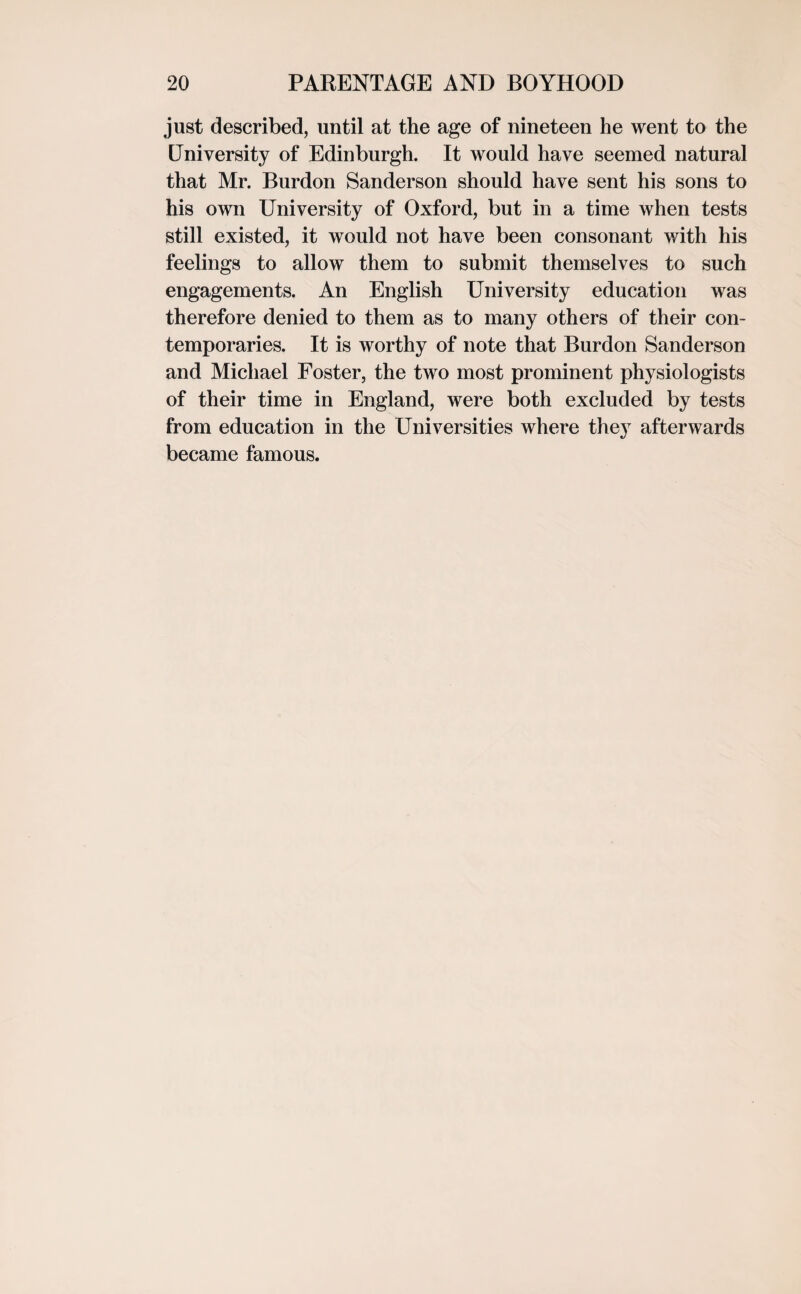 just described, until at the age of nineteen he went to the University of Edinburgh. It would have seemed natural that Mr. Burdon Sanderson should have sent his sons to his own University of Oxford, but in a time when tests still existed, it would not have been consonant with his feelings to allow them to submit themselves to such engagements. An English University education was therefore denied to them as to many others of their con¬ temporaries. It is worthy of note that Burdon Sanderson and Michael Foster, the two most prominent physiologists of their time in England, were both excluded by tests from education in the Universities where they afterwards became famous.
