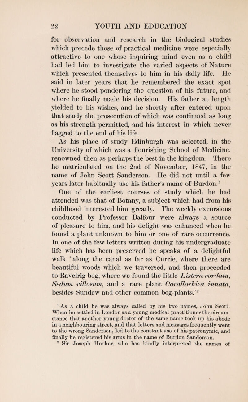 for observation and research in the biological studies which precede those of practical medicine were especially attractive to one whose inquiring mind even as a child had led him to investigate the varied aspects of Nature which presented themselves to him in his daily life. He said in later years that he remembered the exact spot where he stood pondering the question of his future, and where he finally made his decision. His father at length yielded to his wishes, and he shortly after entered upon that study the prosecution of which was continued as long as his strength permitted, and his interest in which neve)’ flagged to the end of his life. As his place of study Edinburgh was selected, in the University of which was a flourishing School of Medicine, renowned then as perhaps the best in the kingdom. There he matriculated on the 2nd of November, 1847, in the name of John Scott Sanderson. He did not until a few years later habitually use his father’s name of Burdon.1 One of the earliest courses of study which he had attended was that of Botany, a subject which had from his childhood interested him greatly. The weekly excursions conducted by Professor Balfour were always a source of pleasure to him, and his delight was enhanced when he found a plant unknown to him or one of rare occurrence. In one of the few letters written during his undergraduate life which has been preserved he speaks of a delightful walk ‘along the canal as far as Currie, where there are beautiful woods which ive traversed, and then proceeded to Ravelrig bog, where we found the little Lister a cor data, Sedum villosum, and a rare plant Corallorhiza innata, besides Sundew and other common bog-plants.’2 1 As a child he was always called by his two names, John Scott. When he settled in London as a young medical practitioner the circum¬ stance that another young doctor of the same name took up his abode in a neighbouring street, and that letters and messages frequently went to the wrong Sanderson, led to the constant use of his patronymic, and finally he registered his arms in the name of Burdon Sanderson. 2 Sir Joseph Hooker, who has kindly interpreted the names of