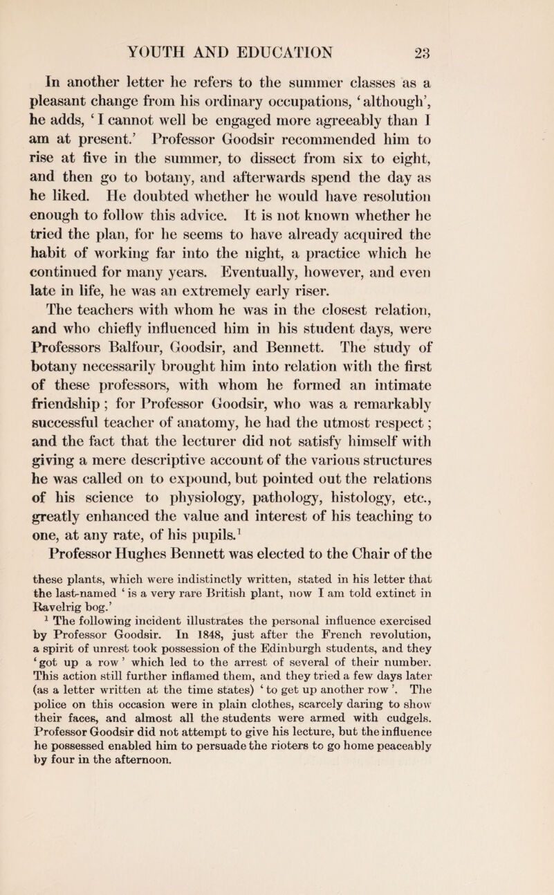 In another letter he refers to the summer classes as a pleasant change from his ordinary occupations, ‘ although’, he adds, ‘ I cannot well be engaged more agreeably than 1 am at present.’ Professor Goodsir recommended him to rise at five in the summer, to dissect from six to eight, and then go to botany, and afterwards spend the day as he liked. He doubted whether he would have resolution enough to follow this advice. It is not known whether he tried the plan, for he seems to have already acquired the habit of working far into the night, a practice which he continued for many years. Eventually, however, and even late in life, he was an extremely early riser. The teachers with whom he was in the closest relation, and who chiefly influenced him in his student days, were Professors Balfour, Goodsir, and Bennett. The study of botany necessarily brought him into relation with the first of these professors, with whom he formed an intimate friendship ; for Professor Goodsir, who was a remarkably successful teacher of anatomy, he had the utmost respect; and the fact that the lecturer did not satisfy himself with giving a mere descriptive account of the various structures he was called on to expound, but pointed out the relations of his science to physiology, pathology, histology, etc., greatly enhanced the value and interest of his teaching to one, at any rate, of his pupils.1 Professor Hughes Bennett was elected to the Chair of the these plants, which were indistinctly written, stated in his letter that the last-named ‘ is a very rare British plant, now I am told extinct in Ravelrig bog.’ 1 The following incident illustrates the personal influence exercised by Professor Goodsir. In 1848, just after the French revolution, a spirit of unrest took possession of the Edinburgh students, and they ‘ got up a row ’ which led to the arrest of several of their number. This action still further inflamed them, and they tried a few days later (as a letter written at the time states) ‘ to get up another row ’. The police on this occasion were in plain clothes, scarcely daring to show their faces, and almost all the students were armed with cudgels. Professor Goodsir did not attempt to give his lecture, but the influence he possessed enabled him to persuade the rioters to go home peaceably by four in the afternoon.