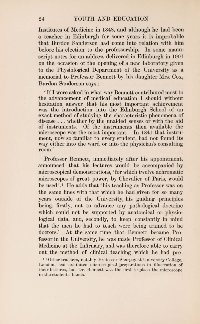 Institutes of Medicine in 1848, and although he had been a teacher in Edinburgh for some years it is improbable that Burdon Sanderson had come into relation with him before his election to the professorship. In some manu¬ script notes for an address delivered in Edinburgh in 1901 on the occasion of the opening of a new laboratory given to the Physiological Department of the University as a memorial to Professor Bennett by his daughter Mrs. Cox, Burdon Sanderson says: ‘ If I were asked in what way Bennett contributed most to the advancement of medical education I should without hesitation answer that his most important achievement was the introduction into the Edinburgh School of an exact method of studying the characteristic phenomena of disease . .. whether by the unaided senses or with the aid of instruments. Of the instruments then available the microscope was the most important. In 1841 that instru¬ ment, now so familiar to every student, had not found its way either into the ward or into the physician’s consulting room.’ Professor Bennett, immediately after his appointment, announced that his lectures would be accompanied by microscopical demonstrations, ‘ for which twelve achromatic microscopes of great power, by Chevalier of Paris, would be used’.1 He adds that ‘his teaching as Professor was on the same lines with that which he had given for so many years outside of the University, his guiding principles being, firstly, not to advance any pathological doctrine which could not be supported by anatomical or physio¬ logical data, and, secondly, to keep constantly in mind that the men he had to teach were being trained to be doctors.’ At the same time that Bennett became Pro¬ fessor in the University, he was made Professor of Clinical Medicine at the Infirmary, and was therefore able to carry out the method of clinical teaching which he had pre- 1 ‘ Other teachers, notably Professor Sharpey at University College, London, had exhibited microscopical preparations in illustration of their lectures, but Dr. Bennett was the first to place the microscope in the students’ hands.’