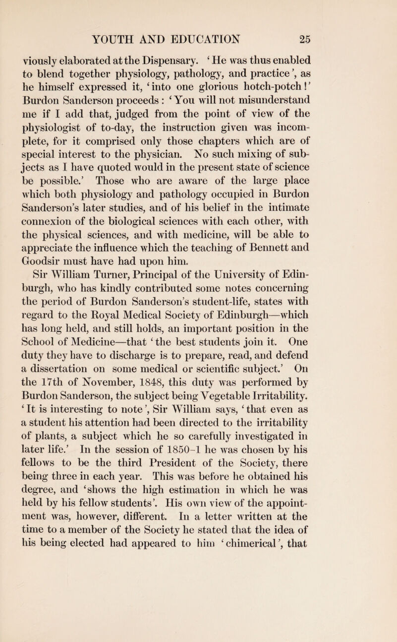 viously elaborated at the Dispensary. ‘ He was thus enabled to blend together physiology, pathology, and practice ’, as he himself expressed it, ‘ into one glorious hotch-potch! ’ Burdon Sanderson proceeds : ‘You will not misunderstand me if I add that, judged from the point of view of the physiologist of to-day, the instruction given was incom¬ plete, for it comprised only those chapters which are of special interest to the physician. No such mixing of sub¬ jects as I have quoted would in the present state of science be possible.’ Those who are aware of the large place which both physiology and pathology occupied in Burdon Sanderson’s later studies, and of his belief in the intimate connexion of the biological sciences with each other, with the physical sciences, and with medicine, will be able to appreciate the influence which the teaching of Bennett and Goodsir must have had upon him. Sir William Turner, Principal of the University of Edin¬ burgh, who has kindly contributed some notes concerning the period of Burdon Sanderson’s student-life, states with regard to the Royal Medical Society of Edinburgh—which has long held, and still holds, an important position in the School of Medicine—that ‘ the best students join it. One duty they have to discharge is to prepare, read, and defend a dissertation on some medical or scientific subject.’ On the 17th of November, 1848, this duty was performed by Burdon Sanderson, the subject being Vegetable Irritability. ‘ It is interesting to note ’, Sir William says, ‘ that even as a student his attention had been directed to the irritability of plants, a subject which he so carefully investigated in later life.’ In the session of 1850-1 he was chosen by his fellows to be the third President of the Society, there being three in each year. This was before he obtained his degree, and ‘shows the high estimation in which he was held by his fellow students’. His own view of the appoint¬ ment was, however, different. In a letter written at the time to a member of the Society he stated that the idea of his being elected had appeared to him ‘ chimerical ’, that