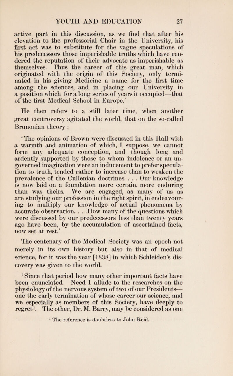 active part in this discussion, as we find that after his elevation to the professorial Chair in the University, his first act was to substitute for the vague speculations of his predecessors those imperishable truths which have ren¬ dered the reputation of their advocate as imperishable as themselves. Thus the career of this great man, which originated with the origin of this Society, only termi¬ nated in his giving Medicine a name for the first time among the sciences, and in placing our University in a position which for a long series of years it occupied—that of the first Medical School in Europe.’ He then refers to a still later time, when another great controversy agitated the world, that on the so-called Brunonian theory : ‘ The opinions of Brown were discussed in this Hall with a warmth and animation of which, I suppose, we cannot form any adequate conception, and though long and ardently supported by those to whom indolence or an un¬ governed imagination were an inducement to prefer specula¬ tion to truth, tended rather to increase than to weaken the prevalence of the Cullenian doctrines. . . . Our knowledge is now laid on a foundation more certain, more enduring than was theirs. We are engaged, as many of us as are studying our profession in the right spirit, in endeavour¬ ing to multiply our knowledge of actual phenomena by accurate observation. . . .How many of the questions which were discussed by our predecessors less than twenty years ago have been, by the accumulation of ascertained facts, now set at rest.’ The centenary of the Medical Society was an epoch not merely in its own history but also in that of medical science, for it was the year [1838] in which Schleiden’s dis¬ covery was given to the world. 4 Since that period how many other important facts have been enunciated. Need I allude to the researches on the physiology of the nervous system of two of our Presidents— one the early termination of whose career our science, and we especially as members of this Society, have deeply to regret1. The other, Dr. M. Barry, may be considered as one 1 The reference is doubtless to John Reid.