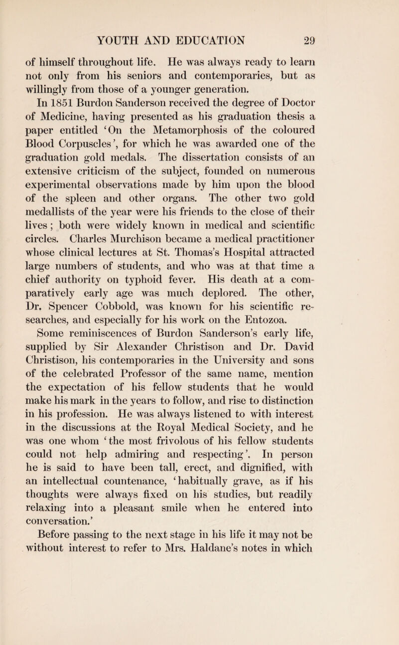 of himself throughout life. He was always ready to learn not only from his seniors and contemporaries, but as willingly from those of a younger generation. In 1851 Burdon Sanderson received the degree of Doctor of Medicine, having presented as his graduation thesis a paper entitled ‘On the Metamorphosis of the coloured Blood Corpuscles’, for which he was awarded one of the graduation gold medals. The dissertation consists of an extensive criticism of the subject, founded on numerous experimental observations made by him upon the blood of the spleen and other organs. The other two gold medallists of the year were his friends to the close of their lives; both were widely known in medical and scientific circles. Charles Murchison became a medical practitioner whose clinical lectures at St. Thomas’s Hospital attracted large numbers of students, and who was at that time a chief authority on typhoid fever. His death at a com¬ paratively early age was much deplored. The other, Dr. Spencer Cobbold, was known for his scientific re¬ searches, and especially for his work on the Entozoa. Some reminiscences of Burdon Sanderson’s early life, supplied by Sir Alexander Christison and Dr. David Christison, his contemporaries in the University and sons of the celebrated Professor of the same name, mention the expectation of his fellow students that he would make his mark in the years to follow, and rise to distinction in his profession. He was always listened to with interest in the discussions at the Royal Medical Society, and he was one whom ‘the most frivolous of his fellow students could not help admiring and respecting’. In person he is said to have been tall, erect, and dignified, with an intellectual countenance, ‘habitually grave, as if his thoughts were always fixed on his studies, but readily relaxing into a pleasant smile when he entered into conversation.’ Before passing to the next stage in his life it may not be without interest to refer to Mrs. Haldane’s notes in which