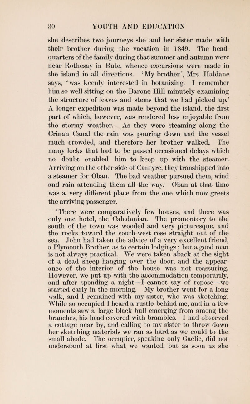 she describes two journeys she and her sister made with their brother during the vacation in 1849. The head¬ quarters of the family during that summer and autumn were near Rothesay in Bute, whence excursions were made in the island in all directions. ‘My brother’, Mrs. Haldane says, ‘was keenly interested in botanizing. I remember him so well sitting on the Barone Hill minutely examining the structure of leaves and stems that we had picked up.’ A longer expedition was made beyond the island, the first part of which, however, was rendered less enjoyable from the stormy weather. As they were steaming along the Crinan Canal the rain was pouring down and the vessel much crowded, and therefore her brother walked. The many locks that had to be passed occasioned delays which no doubt enabled him to keep up with the steamer. Arriving on the other side of Can tyre, they transhipped into a steamer for Oban. The bad weather pursued them, wind and rain attending them all the way. Oban at that time was a very different place from the one which now greets the arriving passenger. ‘There were comparatively few houses, and there was only one hotel, the Caledonian. The promontory to the south of the town Avas wooded and very picturesque, and the rocks toward the south-west rose straight out of the sea. John had taken the advice of a very excellent friend, a Plymouth Brother, as to certain lodgings; but a good man is not always practical. We were taken aback at the sight of a dead sheep hanging over the door, and the appear¬ ance of the interior of the house was not reassuring. However, we put up with the accommodation temporarily, and after spending a night—I cannot say of repose—we started early in the morning. My brother went for a long Avalk, and I remained with my sister, who was sketching. While so occupied I heard a rustle behind me, and in a few moments saw a large black bull emerging from among the branches, his head covered with brambles. I had observed a cottage near by, and calling to my sister to thro\\r down her sketching materials we ran as hard as we could to the small abode. The occupier, speaking only Gaelic, did not understand at first what we wanted, but as soon as she