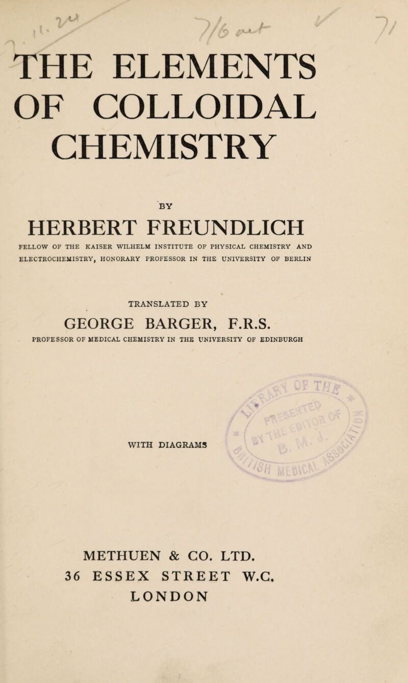 i Vs' )// L. | V % / / / f THE ELEMENTS OF COLLOIDAL CHEMISTRY BY HERBERT FREUNDLICH FELLOW OF THE KAISER WILHELM INSTITUTE OF PHYSICAL CHEMISTRY AND ELECTROCHEMISTRY, HONORARY PROFESSOR IN THE UNIVERSITY OF BERLIN TRANSLATED BY GEORGE BARGER, F.R.S. PROFESSOR OF MEDICAL CHEMISTRY IN THE UNIVERSITY OF EDINBURGH A WITH DIAGRAMS METHUEN & CO, LTD. 36 ESSEX STREET W.C. LONDON