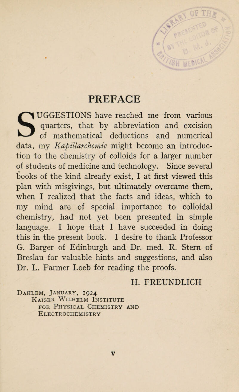 PREFACE SUGGESTIONS have reached me from various quarters, that by abbreviation and excision of mathematical deductions and numerical data, my Kapillarchemie might become an introduc¬ tion to the chemistry of colloids for a larger number of students of medicine and technology. Since several books of the kind already exist, I at first viewed this plan with misgivings, but ultimately overcame them, when I realized that the facts and ideas, which to my mind are of special importance to colloidal chemistry, had not yet been presented in simple language. I hope that I have succeeded in doing this in the present book. I desire to thank Professor G. Barger of Edinburgh and Dr. med. R. Stern of Breslau for valuable hints and suggestions, and also Dr. L. Farmer Loeb for reading the proofs. H. FREUNDLICH Dahlem, January, 1924 Kaiser Wilhelm Institute for Physical Chemistry and Electrochemistry
