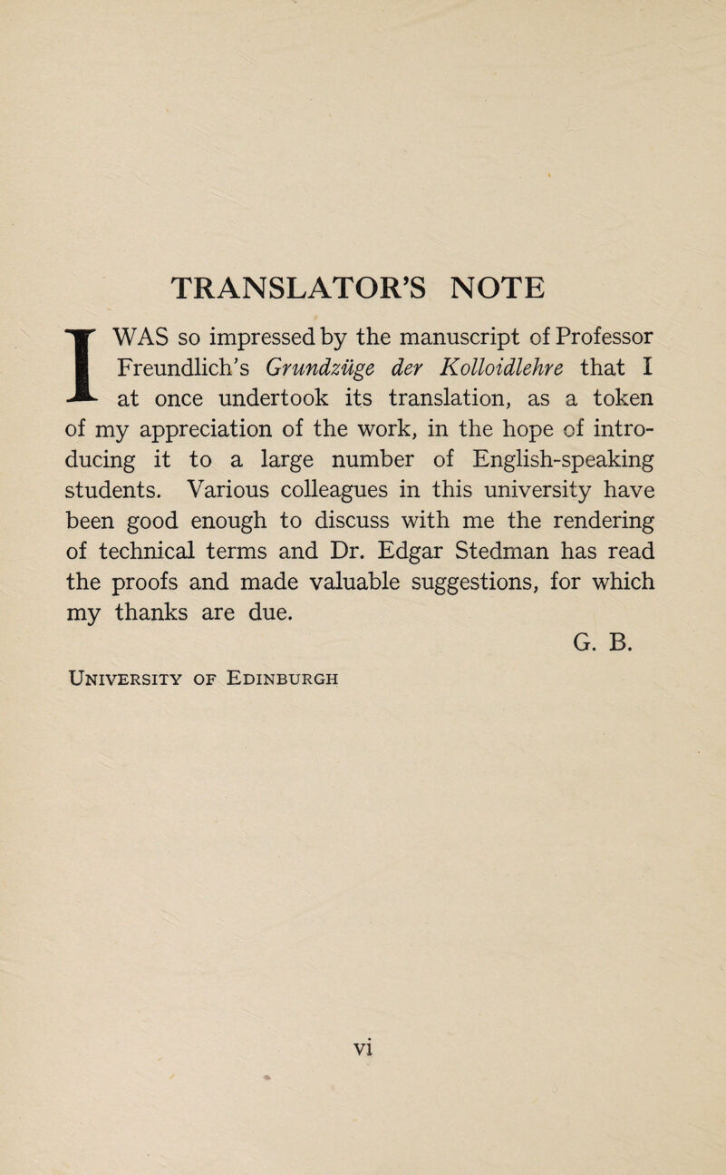 TRANSLATOR’S NOTE I WAS so impressed by the manuscript of Professor Freundliche Grundzüge der Kolloidlehre that I at once undertook its translation, as a token of my appreciation of the work, in the hope of intro¬ ducing it to a large number of English-speaking students. Various colleagues in this university have been good enough to discuss with me the rendering of technical terms and Dr. Edgar Stedman has read the proofs and made valuable suggestions, for which my thanks are due. G. B. University of Edinburgh