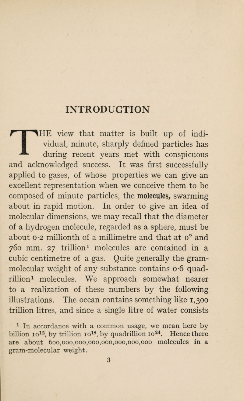 INTRODUCTION THE view that matter is built up of indi¬ vidual, minute, sharply defined particles has during recent years met with conspicuous and acknowledged success. It was first successfully applied to gases, of whose properties we can give an excellent representation when we conceive them to be composed of minute particles, the molecules, swarming about in rapid motion. In order to give an idea of molecular dimensions, we may recall that the diameter of a hydrogen molecule, regarded as a sphere, must be about o-2 millionth of a millimetre and that at o° and 760 mm. 27 trillion1 molecules are contained in a cubic centimetre of a gas. Quite generally the gram- molecular weight of any substance contains o-6 quad¬ rillion1 molecules. We approach somewhat nearer to a realization of these numbers by the following illustrations. The ocean contains something like 1,300 trillion litres, and since a single litre of water consists 1 In accordance with a common usage, we mean here by billion io12, by trillion io18, by quadrillion io24. Hence there are about 600,000,000,000,000,000,000,000 molecules in a gram-molecular weight.