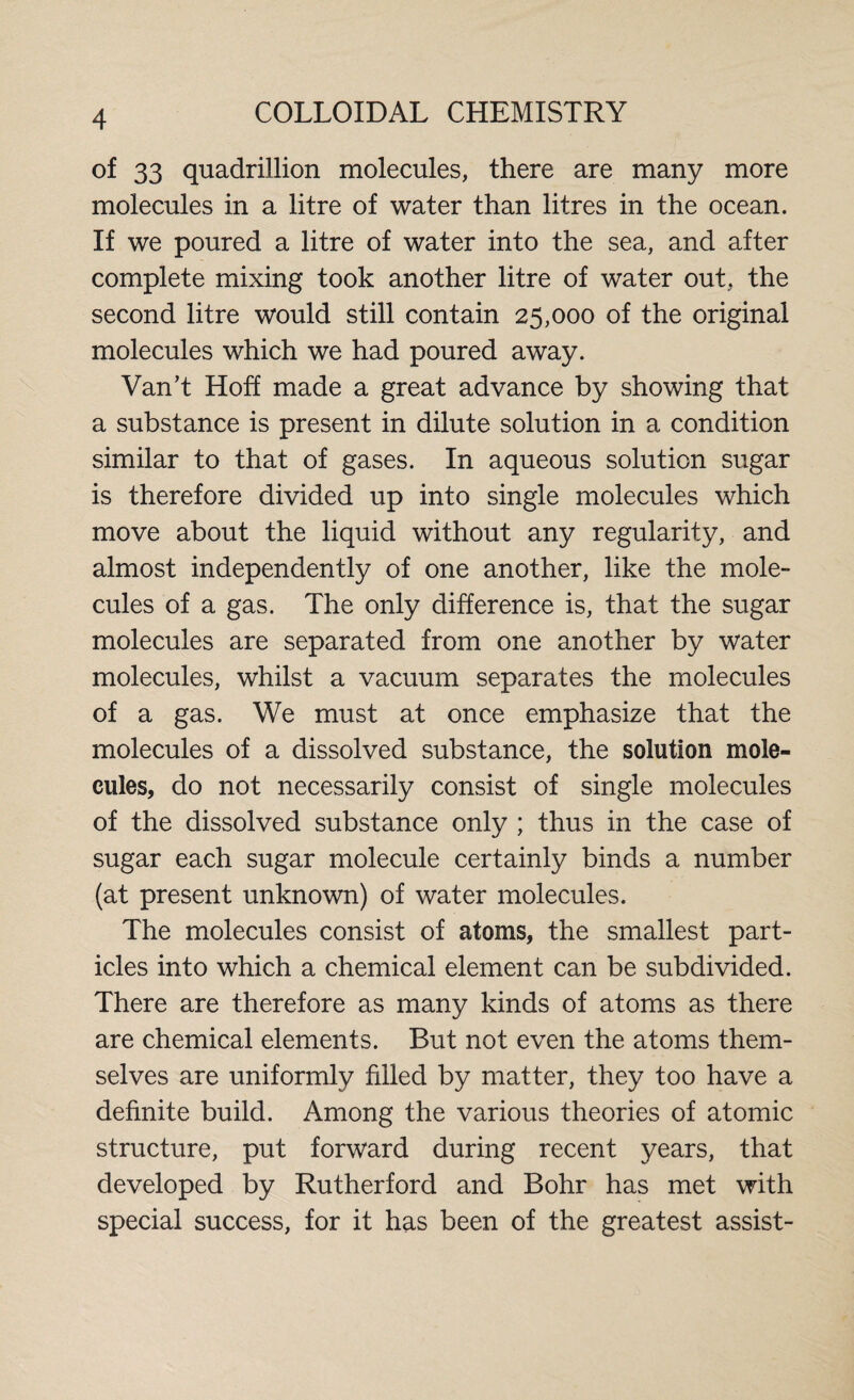 of 33 quadrillion molecules, there are many more molecules in a litre of water than litres in the ocean. If we poured a litre of water into the sea, and after complete mixing took another litre of water out, the second litre would still contain 25,000 of the original molecules which we had poured away. Van’t Hoff made a great advance by showing that a substance is present in dilute solution in a condition similar to that of gases. In aqueous solution sugar is therefore divided up into single molecules which move about the liquid without any regularity, and almost independently of one another, like the mole¬ cules of a gas. The only difference is, that the sugar molecules are separated from one another by water molecules, whilst a vacuum separates the molecules of a gas. We must at once emphasize that the molecules of a dissolved substance, the solution mole¬ cules, do not necessarily consist of single molecules of the dissolved substance only ; thus in the case of sugar each sugar molecule certainly binds a number (at present unknown) of water molecules. The molecules consist of atoms, the smallest part¬ icles into which a chemical element can be subdivided. There are therefore as many kinds of atoms as there are chemical elements. But not even the atoms them¬ selves are uniformly filled by matter, they too have a definite build. Among the various theories of atomic structure, put forward during recent years, that developed by Rutherford and Bohr has met with special success, for it has been of the greatest assist-