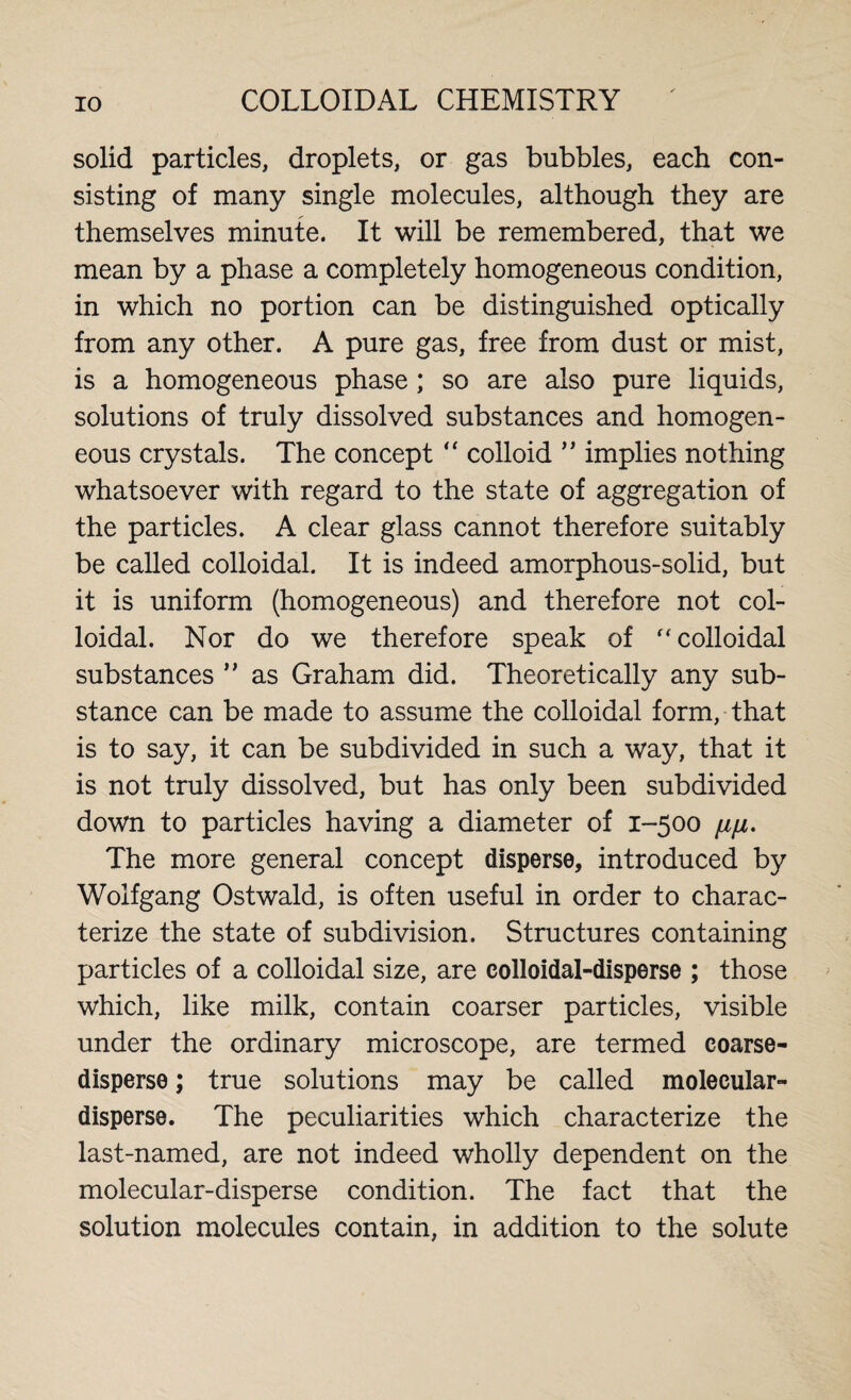 solid particles, droplets, or gas bubbles, each con¬ sisting of many single molecules, although they are themselves minute. It will be remembered, that we mean by a phase a completely homogeneous condition, in which no portion can be distinguished optically from any other. A pure gas, free from dust or mist, is a homogeneous phase ; so are also pure liquids, solutions of truly dissolved substances and homogen¬ eous crystals. The concept “ colloid ” implies nothing whatsoever with regard to the state of aggregation of the particles. A clear glass cannot therefore suitably be called colloidal. It is indeed amorphous-solid, but it is uniform (homogeneous) and therefore not col¬ loidal. Nor do we therefore speak of “colloidal substances ” as Graham did. Theoretically any sub¬ stance can be made to assume the colloidal form, that is to say, it can be subdivided in such a way, that it is not truly dissolved, but has only been subdivided down to particles having a diameter of 1-500 fi/x. The more general concept disperse, introduced by Wolfgang Ostwald, is often useful in order to charac¬ terize the state of subdivision. Structures containing particles of a colloidal size, are colloidal-disperse ; those which, like milk, contain coarser particles, visible under the ordinary microscope, are termed coarse- disperse ; true solutions may be called molecular- disperse. The peculiarities which characterize the last-named, are not indeed wholly dependent on the molecular-disperse condition. The fact that the solution molecules contain, in addition to the solute