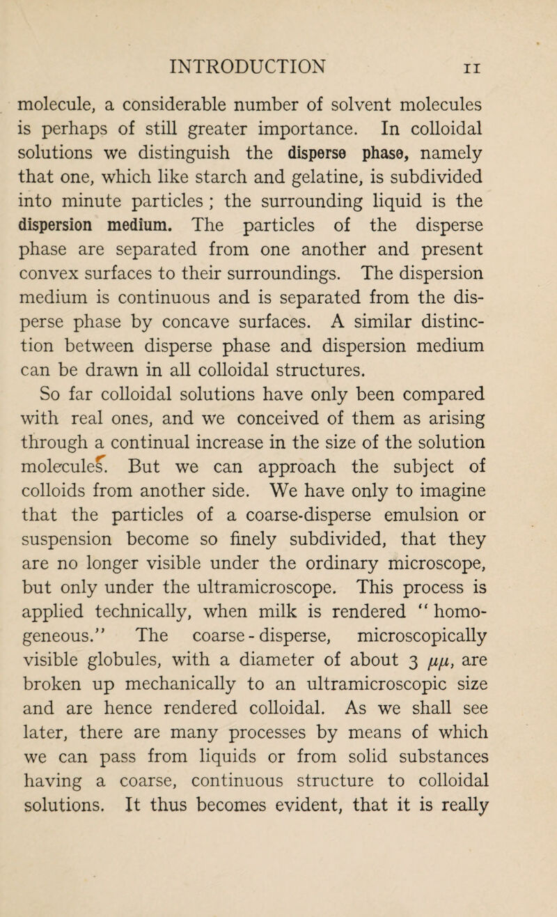 molecule, a considerable number of solvent molecules is perhaps of still greater importance. In colloidal solutions we distinguish the disperse phase, namely that one, which like starch and gelatine, is subdivided into minute particles ; the surrounding liquid is the dispersion medium. The particles of the disperse phase are separated from one another and present convex surfaces to their surroundings. The dispersion medium is continuous and is separated from the dis¬ perse phase by concave surfaces. A similar distinc¬ tion between disperse phase and dispersion medium can be drawn in all colloidal structures. So far colloidal solutions have only been compared with real ones, and we conceived of them as arising through a continual increase in the size of the solution molecules. But we can approach the subject of colloids from another side. We have only to imagine that the particles of a coarse-disperse emulsion or suspension become so finely subdivided, that they are no longer visible under the ordinary microscope, but only under the ultramicroscope. This process is applied technically, when milk is rendered “ homo¬ geneous.” The coarse - disperse, microscopically visible globules, with a diameter of about 3 /z/z, are broken up mechanically to an ultramicroscopic size and are hence rendered colloidal. As we shall see later, there are many processes by means of which we can pass from liquids or from solid substances having a coarse, continuous structure to colloidal solutions. It thus becomes evident, that it is really
