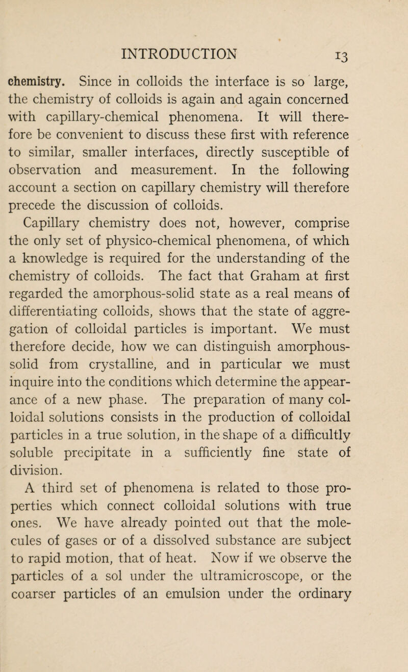 *3 chemistry. Since in colloids the interface is so large, the chemistry of colloids is again and again concerned with capillary-chemical phenomena. It will there¬ fore be convenient to discuss these first with reference to similar, smaller interfaces, directly susceptible of observation and measurement. In the following account a section on capillary chemistry will therefore precede the discussion of colloids. Capillary chemistry does not, however, comprise the only set of physico-chemical phenomena, of which a knowledge is required for the understanding of the chemistry of colloids. The fact that Graham at first regarded the amorphous-solid state as a real means of differentiating colloids, shows that the state of aggre¬ gation of colloidal particles is important. We must therefore decide, how we can distinguish amorphous- solid from crystalline, and in particular we must inquire into the conditions which determine the appear¬ ance of a new phase. The preparation of many col¬ loidal solutions consists in the production of colloidal particles in a true solution, in the shape of a difficultly soluble precipitate in a sufficiently fine state of division. A third set of phenomena is related to those pro¬ perties which connect colloidal solutions with true ones. We have already pointed out that the mole¬ cules of gases or of a dissolved substance are subject to rapid motion, that of heat. Now if we observe the particles of a sol under the ultramicroscope, or the coarser particles of an emulsion under the ordinary