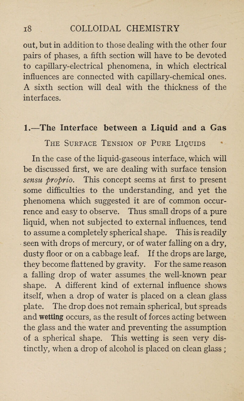 out, but in addition to those dealing with the other four pairs of phases, a fifth section will have to be devoted to capillary-electrical phenomena, in which electrical influences are connected with capillary-chemical ones. A sixth section will deal with the thickness of the interfaces. 1.—The Interface between a Liquid and a Gas The Surface Tension of Pure Liquids In the case of the liquid-gaseous interface, which will be discussed first, we are dealing with surface tension sensu proprio. This concept seems at first to present some difficulties to the understanding, and yet the phenomena which suggested it are of common occur¬ rence and easy to observe. Thus small drops of a pure liquid, when not subjected to external influences, tend to assume a completely spherical shape. This is readily seen with drops of mercury, or of water falling on a dry, dusty floor or on a cabbage leaf. If the drops are large, they become flattened by gravity. For the same reason a falling drop of water assumes the well-known pear shape. A different kind of external influence shows itself, when a drop of water is placed on a clean glass plate. The drop does not remain spherical, but spreads and wetting occurs, as the result of forces acting between the glass and the water and preventing the assumption of a spherical shape. This wetting is seen very dis¬ tinctly, when a drop of alcohol is placed on clean glass ;