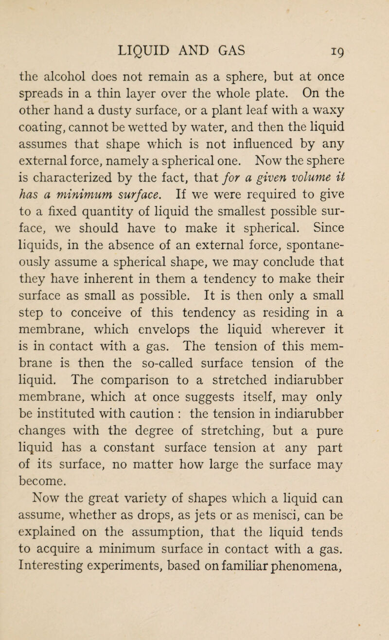 the alcohol does not remain as a sphere, but at once spreads in a thin layer over the whole plate. On the other hand a dusty surface, or a plant leaf with a waxy coating, cannot be wetted by water, and then the liquid assumes that shape which is not influenced by any external force, namely a spherical one. Now the sphere is characterized by the fact, that for a given volume it has a minimum surface. If we were required to give to a fixed quantity of liquid the smallest possible sur¬ face, we should have to make it spherical. Since liquids, in the absence of an external force, spontane¬ ously assume a spherical shape, we may conclude that they have inherent in them a tendency to make their surface as small as possible. It is then only a small step to conceive of this tendency as residing in a membrane, which envelops the liquid wherever it is in contact with a gas. The tension of this mem¬ brane is then the so-called surface tension of the liquid. The comparison to a stretched indiarubber membrane, which at once suggests itself, may only be instituted with caution : the tension in indiarubber changes with the degree of stretching, but a pure liquid has a constant surface tension at any part of its surface, no matter how large the surface may become. Now the great variety of shapes which a liquid can assume, whether as drops, as jets or as menisci, can be explained on the assumption, that the liquid tends to acquire a minimum surface in contact with a gas. Interesting experiments, based on familiar phenomena,