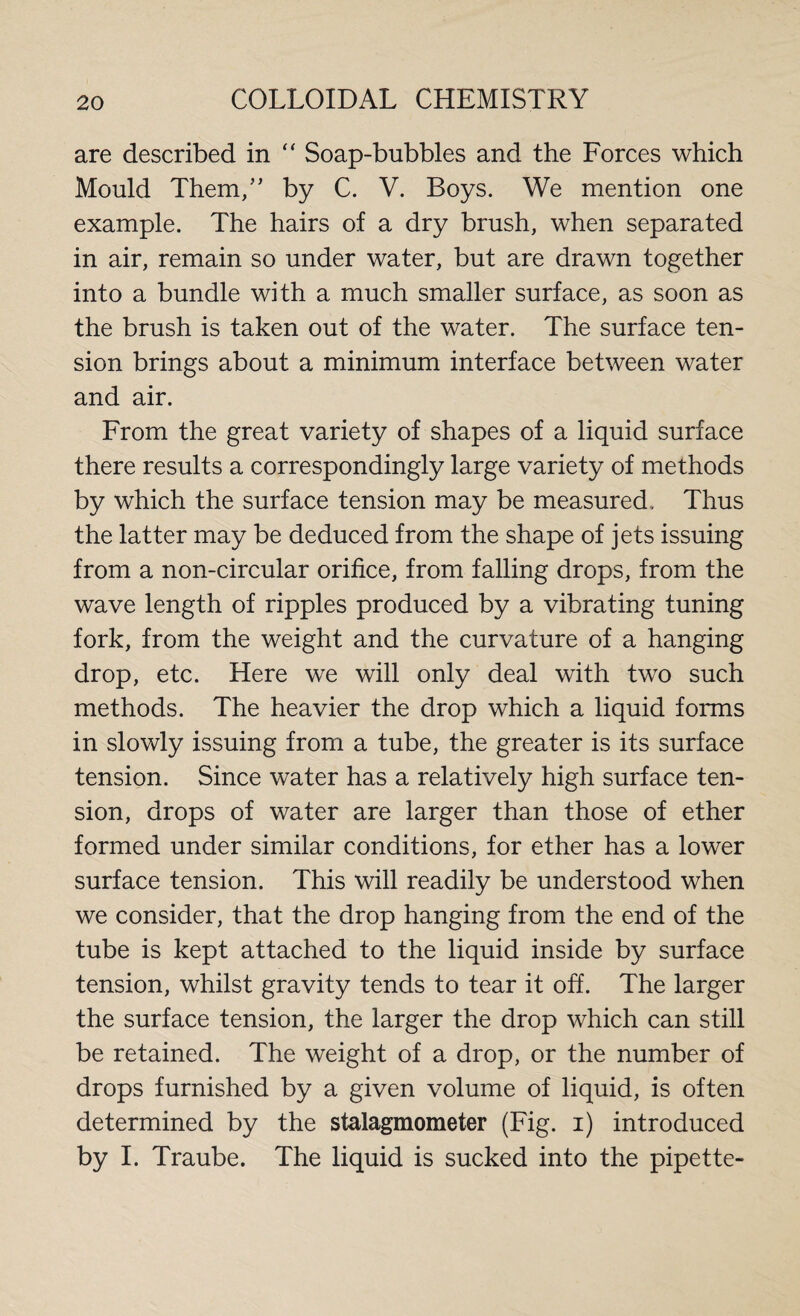 are described in “ Soap-bubbles and the Forces which Mould Them/’ by C. V. Boys. We mention one example. The hairs of a dry brush, when separated in air, remain so under water, but are drawn together into a bundle with a much smaller surface, as soon as the brush is taken out of the water. The surface ten¬ sion brings about a minimum interface between water and air. From the great variety of shapes of a liquid surface there results a correspondingly large variety of methods by which the surface tension may be measured. Thus the latter may be deduced from the shape of jets issuing from a non-circular orifice, from falling drops, from the wave length of ripples produced by a vibrating tuning fork, from the weight and the curvature of a hanging drop, etc. Here we will only deal with two such methods. The heavier the drop which a liquid forms in slowly issuing from a tube, the greater is its surface tension. Since water has a relatively high surface ten¬ sion, drops of water are larger than those of ether formed under similar conditions, for ether has a lower surface tension. This will readily be understood when we consider, that the drop hanging from the end of the tube is kept attached to the liquid inside by surface tension, whilst gravity tends to tear it off. The larger the surface tension, the larger the drop which can still be retained. The weight of a drop, or the number of drops furnished by a given volume of liquid, is often determined by the stalagmometer (Fig. i) introduced by I. Traube. The liquid is sucked into the pipette-