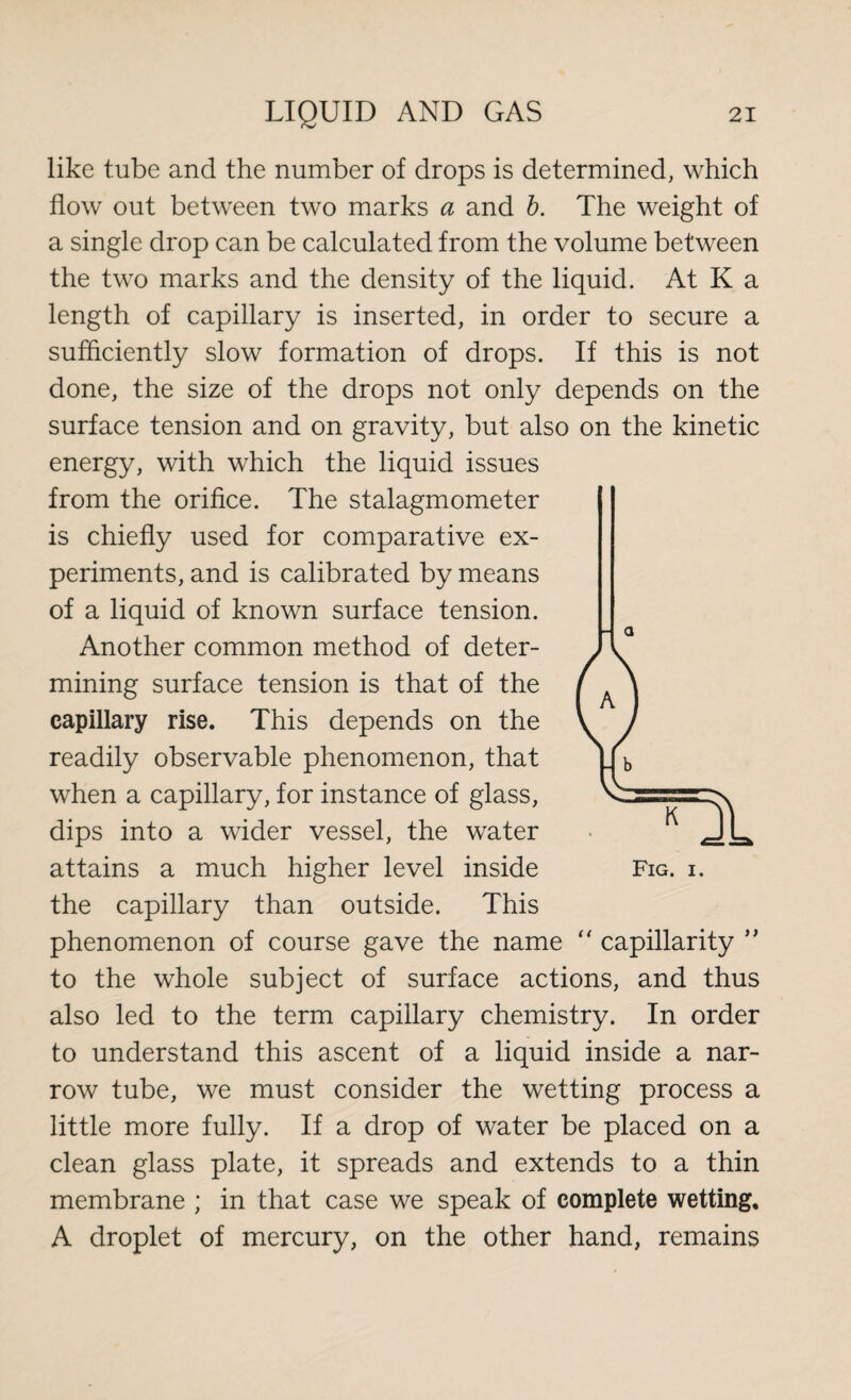 like tube and the number of drops is determined, which flow out between two marks a and b. The weight of a single drop can be calculated from the volume between the two marks and the density of the liquid. At K a length of capillary is inserted, in order to secure a sufficiently slow formation of drops. If this is not done, the size of the drops not only depends on the surface tension and on gravity, but also on the kinetic energy, with which the liquid issues from the orifice. The stalagmometer is chiefly used for comparative ex¬ periments, and is calibrated by means of a liquid of known surface tension. Another common method of deter¬ mining surface tension is that of the capillary rise. This depends on the readily observable phenomenon, that when a capillary, for instance of glass, dips into a wider vessel, the water attains a much higher level inside Fig. i. the capillary than outside. This phenomenon of course gave the name “ capillarity ” to the whole subject of surface actions, and thus also led to the term capillary chemistry. In order to understand this ascent of a liquid inside a nar¬ row tube, we must consider the wetting process a little more fully. If a drop of water be placed on a clean glass plate, it spreads and extends to a thin membrane ; in that case we speak of complete wetting, A droplet of mercury, on the other hand, remains a