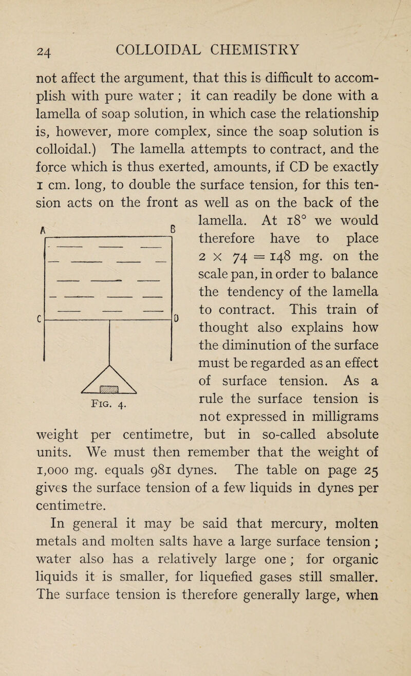 not affect the argument, that this is difficult to accom¬ plish with pure water; it can readily be done with a lamella of soap solution, in which case the relationship is, however, more complex, since the soap solution is colloidal.) The lamella attempts to contract, and the force which is thus exerted, amounts, if CD be exactly i cm. long, to double the surface tension, for this ten¬ sion acts on the front as well as on the back of the lamella. At i8° we would therefore have to place 2 x 74 = 148 mg. on the scale pan, in order to balance the tendency of the lamella to contract. This train of thought also explains how the diminution of the surface must be regarded as an effect of surface tension. As a rule the surface tension is not expressed in milligrams weight per centimetre, but in so-called absolute units. We must then remember that the weight of 1,000 mg. equals 981 dynes. The table on page 25 gives the surface tension of a few liquids in dynes per centimetre. In general it may be said that mercury, molten metals and molten salts have a large surface tension; water also has a relatively large one ; for organic liquids it is smaller, for liquefied gases still smaller. The surface tension is therefore generally large, when