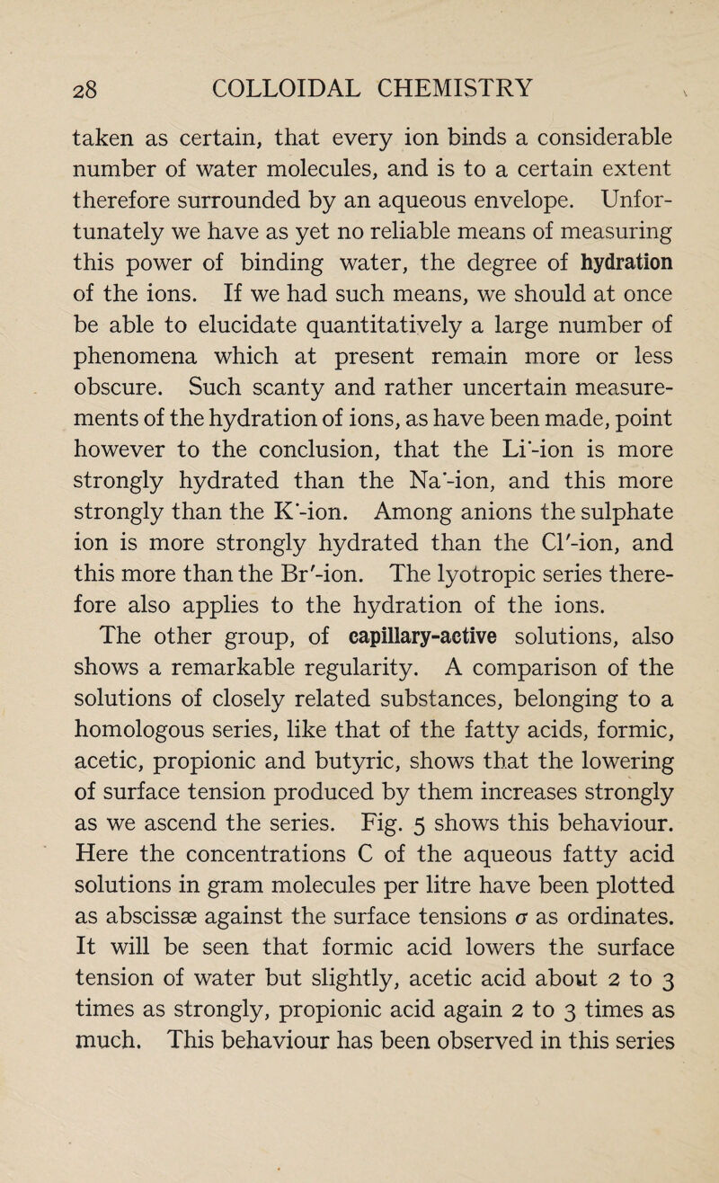 taken as certain, that every ion binds a considerable number of water molecules, and is to a certain extent therefore surrounded by an aqueous envelope. Unfor¬ tunately we have as yet no reliable means of measuring this power of binding water, the degree of hydration of the ions. If we had such means, we should at once be able to elucidate quantitatively a large number of phenomena which at present remain more or less obscure. Such scanty and rather uncertain measure¬ ments of the hydration of ions, as have been made, point however to the conclusion, that the Li’-ion is more strongly hydrated than the Na'-ion, and this more strongly than the K-ion. Among anions the sulphate ion is more strongly hydrated than the Cl'-ion, and this more than the Br'-ion. The lyotropic series there¬ fore also applies to the hydration of the ions. The other group, of capillary-active solutions, also shows a remarkable regularity. A comparison of the solutions of closely related substances, belonging to a homologous series, like that of the fatty acids, formic, acetic, propionic and butyric, shows that the lowering of surface tension produced by them increases strongly as we ascend the series. Fig. 5 shows this behaviour. Here the concentrations C of the aqueous fatty acid solutions in gram molecules per litre have been plotted as abscissse against the surface tensions a as ordinates. It will be seen that formic acid lowers the surface tension of water but slightly, acetic acid about 2 to 3 times as strongly, propionic acid again 2 to 3 times as much. This behaviour has been observed in this series